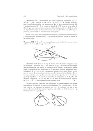 288                                              Cap´
                                                    ıtulo 9. Secciones c´nicas
                                                                        o

    Demostracion: Consideremos tres pares de puntos hom´logos A = A ,
                  ´                                           o
B = B , C = C . Sean R = A B ∩ B A y S = A C ∩ C A. De este modo RS
es el eje de la homograf´ Las tangentes en A y B se cortan en el polo de AR,
                        ıa.
y las tangentes en A y B se cortan en el polo de A R, luego la recta polar de
R es la que une ambos puntos de intersecci´n. Similarmente se calcula la polar
                                           o
de S y la intersecci´n O entre ambas es el polo de RS. Pero, por deﬁnici´n, el
                    o                                                    o
punto O as´ calculado es el centro de la homograf´
             ı                                   ıa.
    Hemos visto c´mo una homograf´ en una c´nica puede calcularse f´cilmente
                  o                 ıa         o                     a
a partir de su eje o de su centro. La situaci´n es a´n m´s simple en el caso de
                                             o      u   a
las involuciones.

Teorema 9.52 Si A y A son conjugados por una involuci´n en una c´nica,
                                                     o          o
entonces la recta AA pasa por su centro.
                                             O
                  r
                                A
                                             B


              A
                                             B


    Demostracion: Sean A = A y B, B dos pares de puntos conjugados por
                 ´
la involuci´n. Entonces AB ∩ BA est´ en el eje, y es claro que su imagen
           o                            a
por la homograf´ que genera la involuci´n es ´l mismo. Todo punto del eje
                ıa                        o    e
puede expresarse de este modo para un B adecuado, luego la homograf´ ﬁja a
                                                                      ıa
cada punto de su eje y es, por consiguiente, una perspectividad. Basta probar
que su centro de perspectiva coincide con el centro de la involuci´n. Por el
                                                                  o
teorema anterior basta probar que el centro de perspectiva O es el polo del
eje de perspectiva r. Si tomamos dos pares de conjugados A = A , B = B ,
entonces los puntos AB ∩ A B y AB ∩ A B est´n en r (notar que el segundo
                                                a
es A B ∩ A B ). Ahora basta aplicar el teorema 9.38.
   Con esto podemos construir muy f´cilmente las operaciones en una c´nica,
                                      a                                o
pues ´stas se deﬁnen en t´rminos de involuciones. Por ejemplo, para calcular
     e                    e
una suma x + y trazamos la tangente por ∞ y la cortamos con xy, lo que
nos da el centro de la involuci´n requerida. Al unirlo con 0 obtenemos x + y.
                               o
Similarmente con el producto:


                            x                    x
              ∞         0                ∞   1

                                     y                         y
                  x+y                        0          xy
 