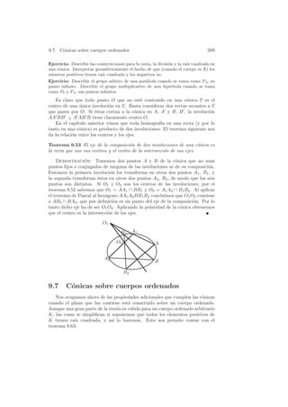 9.7. C´nicas sobre cuerpos ordenados
      o                                                                            289

Ejercicio: Describir las construcciones para la resta, la divisi´n y la ra´ cuadrada en
                                                                o         ız
una c´nica. Interpretar geom´tricamente el hecho de que (cuando el cuerpo es R) los
     o                        e
n´meros positivos tienen ra´ cuadrada y los negativos no.
 u                         ız
Ejercicio: Describir el grupo aditivo de una par´bola cuando se toma como P∞ su
                                                a
punto inﬁnito. Describir el grupo multiplicativo de una hip´rbola cuando se toma
                                                           e
como P0 y P∞ sus puntos inﬁnitos.
   Es claro que todo punto O que no est´ contenido en una c´nica C es el
                                             e                  o
centro de una unica involuci´n en C. Basta considerar dos rectas secantes a C
                ´             o
que pasen por O. Si ´stas cortan a la c´nica en A, A y B, B , la involuci´n
                       e                   o                                o
AA BB − A AB B tiene claramente centro O.
          ∧
   En el cap´ ıtulo anterior vimos que toda homograf´ en una recta (y por lo
                                                     ıa
tanto en una c´nica) es producto de dos involuciones. El teorema siguiente nos
                o
da la relaci´n entre los centros y los ejes.
            o

Teorema 9.53 El eje de la composici´n de dos involuciones de una c´nica es
                                        o                                o
la recta que une sus centros y el centro de la intersecci´n de sus ejes.
                                                         o

    Demostracion: Tomemos dos puntos A y B de la c´nica que no sean
                  ´                                           o
puntos ﬁjos o conjugados de ninguna de las involuciones ni de su composici´n.
                                                                            o
Entonces la primera involuci´n los transforma en otros dos puntos A1 , B1 , y
                               o
la segunda transforma ´stos en otros dos puntos A2 , B2 , de modo que los seis
                         e
puntos son distintos. Si O1 y O2 son los centros de las involuciones, por el
teorema 9.52 sabemos que O1 = AA1 ∩ BB1 y O2 = A1 A2 ∩ B1 B2 . Al aplicar
el teorema de Pascal al hex´gono AA1 A2 BB1 B2 concluimos que O1 O2 contiene
                             a
a AB2 ∩ BA2 , que por deﬁnici´n es un punto del eje de la composici´n. Por lo
                                 o                                    o
tanto dicho eje ha de ser O1 O2 . Aplicando la polaridad de la c´nica obtenemos
                                                                o
que el centro es la intersecci´n de los ejes.
                              o

                            O1
                                     B1      A1

                                   O2                  A


                             A2
                                                       B

                                        B2


9.7      C´nicas sobre cuerpos ordenados
          o
   Nos ocupamos ahora de las propiedades adicionales que cumplen las c´nicas
                                                                       o
cuando el plano que las contiene est´ construido sobre un cuerpo ordenado.
                                     a
Aunque una gran parte de la teor´ es v´lida para un cuerpo ordenado arbitrario
                                 ıa   a
K, las cosas se simpliﬁcan si suponemos que todos los elementos positivos de
K tienen ra´ cuadrada, y as´ lo haremos. Esto nos permite contar con el
            ız                 ı
teorema 8.63.
 