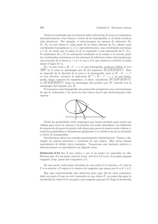 290                                               Cap´
                                                     ıtulo 9. Secciones c´nicas
                                                                         o

    Todos los resultados que ya tenemos sobre ordenaci´n de rectas se transmiten
                                                      o
autom´ticamente a las c´nicas a trav´s de las homograf´ (y de hecho resultan
         a               o            e                  ıas
m´s intuitivos). Por ejemplo, si seleccionamos un sistema de referencia P0 ,
  a
P1 , P∞ en una c´nica C, cada punto de la c´nica distinto de P∞ admite unas
                  o                          o
coordenadas homog´neas (x, 1) o, equivalentemente, una coordenada cartesiana
                     e
x ∈ K, de modo que el orden de K se transmite a una ordenaci´n de C  P∞ .
                                                                  o
Si cambiamos P0 o P1 la ordenaci´n resultante es la misma o la inversa (pues
                                    o
las coordenadas cartesianas en dos sistemas de referencia est´n relacionados por
                                                             a
una ecuaci´n de la forma y = ax + b, con a = 0, que conserva o invierte el orden
            o
seg´n el signo de a).
    u
    Si r es una recta y H : C −→ r es una homograf´ podemos deﬁnir el arco
                                                     ıa,
ABC en C como la antiimagen por H del segmento H(A)H(B)H(C). Esto
no depende de la elecci´n de la recta o la homograf´ pues si H : C −→ r
                         o                            ıa,
es otra elecci´n, entonces la aplicaci´n H −1 ◦ H : r −→ r es una homo-
               o                       o
graf´ luego conserva los segmentos, es decir, transforma H (A)H (B)H (C)
     ıa,
en H(A)H(B)H(C), luego la antiimagen del primero por H coincide con la
antiimagen del segundo por H.
    Si tomamos como homograf´ una proyecci´n perspectiva nos convenceremos
                                ıa            o
de que la ordenaci´n y los arcos en una c´nica son lo que intuitivamente cabe
                    o                     o
esperar:


                                         C

                             A    B

                              A        B               C
    Todas las propiedades sobre segmentos que hemos probado para rectas son
v´lidas para arcos en c´nicas y las pruebas son todas inmediatas. La deﬁnici´n
 a                     o                                                      o
de separaci´n de pares de puntos vale ahora para pares de puntos sobre c´nicas, y
           o                                                            o
todas las propiedades se demuestran igualmente (o se deducen de las ya probadas
a trav´s de homograf´
       e             ıas).
    Introducimos ahora un concepto genuinamente bidimensional. Vamos a dis-
tinguir los puntos interiores y exteriores de una c´nica. Hay varias formas
                                                     o
equivalentes de deﬁnir estos conceptos. Tomaremos una bastante pr´ctica y
                                                                        a
demostraremos su equivalencia con algunas otras.

Deﬁnici´n 9.54 Sea C una c´nica y sea A un punto no contenido en ella.
        o                     o
Diremos que A es un punto interior (resp. exterior) a C si por A no pasa ninguna
tangente (resp. pasan dos tangentes) a C.

   De este modo, todo punto del plano de una c´nica C es interior a C, est´ en
                                                 o                          a
C o es exterior a C seg´n si el n´mero de tangentes que pasan por ´l es 0, 1 o 2.
                       u         u                                e
   Hay una caracterizaci´n m´s abstracta pero muy util de estos conceptos:
                          o    a                       ´
dado un punto O que no est´ contenido en una c´nica C, un punto ﬁjo para la
                             e                   o
involuci´n de centro O es un punto cuya tangente pasa por O, luego la involuci´n
        o                                                                     o
 