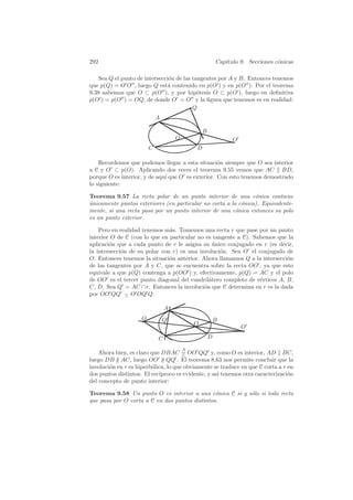 292                                                      Cap´
                                                            ıtulo 9. Secciones c´nicas
                                                                                o

   Sea Q el punto de intersecci´n de las tangentes por A y B. Entonces tenemos
                               o
que p(Q) = O O , luego Q est´ contenido en p(O ) y en p(O ). Por el teorema
                              a
9.38 sabemos que O ⊂ p(O ), y por hip´tesis O ⊂ p(O ), luego en deﬁnitiva
                                           o
p(O ) = p(O ) = OQ, de donde O = O y la ﬁgura que tenemos es en realidad:
                                         Q
                             A

                                                 B
                                     O                         O
                         C                   D

    Recordemos que podemos llegar a esta situaci´n siempre que O sea interior
                                                   o
a C y O ⊂ p(O). Aplicando dos veces el teorema 9.55 vemos que AC BD,
porque O es interior, y de aqu´ que O es exterior. Con esto tenemos demostrado
                              ı
lo siguiente:

Teorema 9.57 La recta polar de un punto interior de una c´nica contiene
                                                                o
unicamente puntos exteriores (en particular no corta a la c´nica). Equivalente-
´                                                          o
mente, si una recta pasa por un punto interior de una c´nica entonces su polo
                                                         o
es un punto exterior.

    Pero en realidad tenemos m´s. Tomemos una recta r que pase por un punto
                               a
interior O de C (con lo que en particular no es tangente a C). Sabemos que la
aplicaci´n que a cada punto de r le asigna su unico conjugado en r (es decir,
        o                                       ´
la intersecci´n de su polar con r) es una involuci´n. Sea O el conjugado de
             o                                    o
O. Entonces tenemos la situaci´n anterior. Ahora llamamos Q a la intersecci´n
                               o                                           o
de las tangentes por A y C, que se encuentra sobre la recta OO , ya que esto
equivale a que p(Q) contenga a p(OO ) y, efectivamente, p(Q) = AC y el polo
de OO es el tercer punto diagonal del cuadril´tero completo de v´rtices A, B,
                                              a                  e
C, D. Sea Q = AC ∩ r. Entonces la involuci´n que C determina en r es la dada
                                            o
por OO QQ − O OQ Q.
               ∧


                                 A
                     Q           Q                       B
                                             O
                                                                   O
                             C                       D

                                         A
    Ahora bien, es claro que DBAC = OO QQ y, como O es interior, AD BC,
                                      ∧
luego DB ∦ AC, luego OO ∦ QQ . El teorema 8.63 nos permite concluir que la
involuci´n en r es hiperb´lica, lo que obviamente se traduce en que C corta a r en
        o                o
dos puntos distintos. El rec´
                            ıproco es evidente, y as´ tenemos otra caracterizaci´n
                                                    ı                           o
del concepto de punto interior:

Teorema 9.58 Un punto O es interior a una c´nica C si y s´lo si toda recta
                                                o        o
que pasa por O corta a C en dos puntos distintos.
 