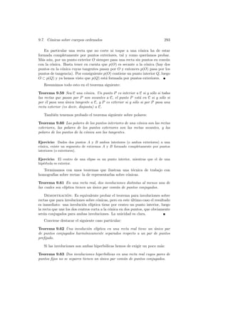 9.7. C´nicas sobre cuerpos ordenados
      o                                                                      293

   En particular una recta que no corte ni toque a una c´nica ha de estar
                                                            o
formada completamente por puntos exteriores, tal y como quer´    ıamos probar.
M´s a´n, por un punto exterior O siempre pasa una recta sin puntos en com´n
  a u                                                                        u
con la c´nica. Basta tener en cuenta que p(O) es secante a la c´nica (hay dos
        o                                                       o
puntos en la c´nica cuyas tangentes pasan por O y entonces p(O) pasa por los
              o
puntos de tangencia). Por consiguiente p(O) contiene un punto interior Q, luego
O ⊂ p(Q) y ya hemos visto que p(Q) est´ formada por puntos exteriores.
                                        a
   Resumimos todo esto en el teorema siguiente:

Teorema 9.59 Sea C una c´nica. Un punto P es interior a C si y s´lo si todas
                              o                                      o
las rectas que pasan por P son secantes a C, el punto P est´ en C si y s´lo si
                                                             a            o
por ´l pasa una unica tangente a C, y P es exterior si y s´lo si por P pasa una
    e            ´                                        o
recta exterior (es decir, disjunta) a C.

   Tambi´n tenemos probado el teorema siguiente sobre polares:
        e

Teorema 9.60 Las polares de los puntos interiores de una c´nica son las rectas
                                                            o
exteriores, las polares de los puntos exteriores son las rectas secantes, y las
polares de los puntos de la c´nica son las tangentes.
                             o

Ejercicio: Dados dos puntos A y B ambos interiores (o ambos exteriores) a una
c´nica, existe un segmento de extremos A y B formado completamente por puntos
 o
interiores (o exteriores).

Ejercicio: El centro de una elipse es un punto interior, mientras que el de una
hip´rbola es exterior.
   e
   Terminamos con unos teoremas que ilustran una t´cnica de trabajo con
                                                       e
homograf´ sobre rectas: la de representarlas sobre c´nicas.
        ıas                                         o

Teorema 9.61 En una recta real, dos involuciones distintas al menos una de
las cuales sea el´
                 ıptica tienen un unico par com´n de puntos conjugados.
                                  ´            u

    Demostracion: Es equivalente probar el teorema para involuciones sobre
                  ´
rectas que para involuciones sobre c´nicas, pero en este ultimo caso el resultado
                                     o                    ´
es inmediato: una involuci´n el´
                            o    ıptica tiene por centro un punto interior, luego
la recta que une los dos centros corta a la c´nica en dos puntos, que obviamente
                                             o
ser´n conjugados para ambas involuciones. La unicidad es clara.
   a
   Conviene destacar el siguiente caso particular:

Teorema 9.62 Una involuci´n el´
                           o   ıptica en una recta real tiene un unico par
                                                                 ´
de puntos conjugados harm´nicamente separados respecto a un par de puntos
                         o
preﬁjado.

   Si las involuciones son ambas hiperb´licas hemos de exigir un poco m´s:
                                       o                               a

Teorema 9.63 Dos involuciones hiperb´licas en una recta real cuyos pares de
                                       o
puntos ﬁjos no se separen tienen un unico par com´n de puntos conjugados.
                                    ´            u
 