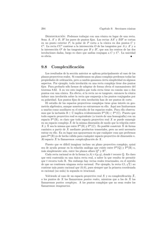 294                                                Cap´
                                                      ıtulo 9. Secciones c´nicas
                                                                          o

    Demostracion: Podemos trabajar con una c´nica en lugar de una recta.
                 ´                               o
Sean A, A y B, B los pares de puntos ﬁjos. Las rectas AA y BB se cortan
en un punto exterior P , la polar de P corta a la c´nica en dos puntos C y
                                                    o
C . La recta CC contiene a la intersecci´n O de las tangentes por A y A y a
                                         o
la intersecci´n O de las tangentes por B y B , que son los centros de las dos
             o
involuciones dadas, luego es claro que ambas conjugan a C y C . La unicidad
es obvia.



9.8     Complexiﬁcaci´n
                     o
   Los resultados de la secci´n anterior se aplican principalmente al caso de los
                              o
planos proyectivos reales. Si consideramos un plano complejo perdemos todas las
propiedades de ordenaci´n, pero a cambio ganamos cierta simplicidad en algunos
                         o
aspectos. Por ejemplo, toda involuci´n en una recta compleja tiene dos puntos
                                      o
ﬁjos. Para probarlo s´lo hemos de adaptar de forma obvia el razonamiento del
                       o
teorema 8.62. A su vez esto implica que toda recta tiene en com´ n uno o dos
                                                                    u
puntos con una c´nica. En efecto, si la recta no es tangente, entonces la c´nica
                  o                                                          o
induce una involuci´n sobre la recta que empareja a los puntos conjugados por
                     o
su polaridad. Los puntos ﬁjos de esta involuci´n han de ser puntos de corte.
                                                o
   El estudio de los espacios proyectivos complejos tiene gran inter´s en geo-
                                                                        e
metr´ algebraica, aunque nosotros no entraremos en ello. Aqu´ nos limitaremos
     ıa                                                          ı
a usarlos como auxiliares en el estudio de los espacios reales. Para ello observa-
mos que la inclusi´n R ⊂ C implica evidentemente Pn (R) ⊂ Pn (C). Puesto que
                   o
todo espacio proyectivo real es equivalente (a trav´s de una homograf´ con un
                                                   e                    ıa)
espacio Pn (R), es claro que todo espacio proyectivo real X se puede sumergir
                          ¯
en un espacio complejo X de la misma dimensi´n de modo que la relaci´n entre
                                                o                         o
XyX   ¯ sea la misma que entre Pn (R) y Pn (C). Es posible construir X de forma
                                                                       ¯
can´nica a partir de X mediante productos tensoriales, pero no ser´ necesario
   o                                                                   a
entrar en ello. En su lugar nos apoyaremos en que cualquier cosa que probemos
para Pn (R) es de hecho v´lida para cualquier espacio proyectivo de dimensi´n n.
                          a                                                  o
             ¯
Al espacio X lo llamaremos complexiﬁcaci´n de X.
                                            o
    Puesto que es dif´ imaginar incluso un plano proyectivo complejo, quiz´
                      ıcil                                                         a
sea de ayuda pensar en la relaci´n an´loga que existe entre P2 (Q) y P2 (R) o,
                                   o    a
m´s simplemente a´n, entre los planos aﬁnes Q2 y R2 .
  a                u
    Cada recta racional es de la forma (a, b) + t(p, q), donde t recorre Q. Es claro
que est´ contenida en una unica recta real, a saber la que resulta de permitir
        a                   ´
que t recorra todo R. Sin embargo hay rectas reales irracionales, en el √    sentido
de que no contienen ninguna recta racional. Por ejemplo, la recta t(1, 2 ) no
contiene m´s punto racional que (0, 0), pues siempre que la primera coordenada
           a
es racional (no nula) la segunda es irracional.
    Volviendo al caso de un espacio proyectivo real X y su complexiﬁcaci´n
                                                                        o         ¯
                                                                                 X,
a los puntos de X los llamaremos puntos reales, mientras que a los de X  ¯       los
llamaremos puntos complejos. A los puntos complejos que no sean reales           los
llamaremos imaginarios.
 