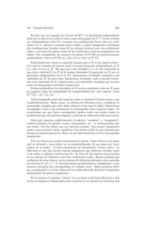 9.8. Complexiﬁcaci´n
                  o                                                           295

    Es claro que un conjunto de vectores de Rn+1 es linealmente independiente
sobre R si y s´lo si lo es sobre C visto como subconjunto de Cn+1 (si los vectores
               o
son independientes sobre R y tenemos una combinaci´n lineal nula con coeﬁ-
                                                          o
cientes en C, entonces tomando partes reales y partes imaginarias obtenemos
dos combinaciones lineales nulas de los mismos vectores pero con coeﬁcientes
reales, y as´ tanto las partes reales de los coeﬁcientes como las imaginarias son
            ı
nulas). Por consiguiente un conjunto de puntos de Pn (R) es proyectivamente
independiente visto en Pn (R) si y s´lo si lo es visto en Pn (C).
                                       o
    Enunciando esto mismo en general, tenemos que si X es un espacio proyec-
tivo real un conjunto de puntos reales es proyectivamente independiente en X
      o                ¯
si y s´lo si lo es en X. De aqu´ que cada variedad L en X est´ contenida en
                                ı                               a
una unica variedad L
     ´                ¯ en X de la misma dimensi´n (la generada en X por un
                           ¯                      o                   ¯
generador independiente de L en X). Llamaremos variedades complejas a las
                 ¯
variedades de X, de entre ellas, llamaremos variedades reales a las que extien-
den a las variedades de X, mientras que a las variedades complejas que no sean
reales las llamaremos variedades imaginarias.
                                                                        ¯
    Podemos identiﬁcar las variedades de X con las variedades reales de X, pues
se cumplen todas las propiedades de compatibilidad que cabe esperar, como
             ¯     ¯
L1 ∩ L2 = L1 ∩ L2 , etc.
   Toda homograf´ entre dos espacios reales se extiende de forma unica a sus
                  ıa                                                  ´
complexiﬁcaciones. Basta tomar un sistema de referencia real y considerar la
homograf´ compleja que sobre dicho sistema act´a como la dada. Llamaremos
          ıa                                     u
homograf´ reales a las extensiones de homograf´ entre espacios reales. Se
         ıas                                       ıas
caracterizan por que hacen corresponder puntos reales con puntos reales (o
tambi´n por que sus matrices respecto a sistemas de referencia reales son reales).
      e
    Salvo que aparezca expl´
                           ıcitamente el adjetivo “complejo” o “imaginario”,
cuando hablemos de puntos, rectas, homograf´   ıas, etc. se sobrentender´ que
                                                                         a
son reales. Son los unicos que nos interesa estudiar. Los puntos imaginarios
                    ´
ser´n, como ya hemos dicho, auxiliares cuyo inter´s reside en que sabemos que
   a                                              e
forman un espacio proyectivo. Rara vez nos interesar´n las rectas y homograf´
                                                    a                       ıas
imaginarias.
    Con las c´nicas no sucede exactamente lo mismo. Toda c´nica en un plano
              o                                                o
real se extiende a una c´nica en su complexiﬁcaci´n (la que pasa por cinco
                           o                           o
puntos de la dada). A estas extensiones las llamaremos c´nicas reales. La
                                                               o
diferencia es que hay ciertas c´nicas imaginarias que podemos estudiar junto
                                 o
a las reales, y adem´s conviene hacerlo. Se trata de las c´nicas cuya ecuaci´n
                     a                                       o                 o
en un sistema de referencia real tiene coeﬁcientes reales. Hemos probado que
cualquiera de estas c´nicas, en un sistema de referencia adecuado, tiene asociada
                     o
la ecuaci´n x2 +y 2 +z 2 = 0. Son las c´nicas que llam´bamos “imaginarias” y que
         o                             o              a
entonces dec´ ıamos que correspond´ al conjunto vac´ Ahora podemos decir
                                     ıan                 ıo.
que corresponden a ciertas c´nicas de la complexiﬁcaci´n del plano compuestas
                              o                           o
´
ıntegramente de puntos imaginarios.
   En lo sucesivo la palabra “c´nica” (en un plano real) har´ referencia a una
                               o                            a
c´nica (compleja no degenerada) cuya ecuaci´n en un sistema de referencia real
 o                                          o
 