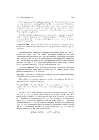 9.8. Complexiﬁcaci´n
                  o                                                            297

    Hasta aqu´ hemos distinguido por claridad entre los conceptos de un plano
               ı
real y sus extensiones a su complexiﬁcaci´n. En lo sucesivo ya no volveremos a
                                         o
hacer tal distinci´n. Hemos de pensar que las rectas y c´nicas contienen puntos
                  o                                     o
imaginarios que no corresponden con ninguna representaci´n intuitiva, pero que
                                                          o
pueden usarse coherentemente en expresiones como, “la recta r corta a la elipse
C en dos puntos imaginarios”.
   Cuando se trabaja conjuntamente con puntos reales e imaginarios, a menudo
surge el problema de probar que un determinado punto es real. Ahora probare-
                                       ´
mos un resultado util a este respecto. Este gira en torno al concepto de puntos
                  ´
imaginarios conjugados.

Deﬁnici´n 9.65 Diremos que dos puntos son imaginarios conjugados si son
         o
imaginarios, est´n situados sobre una recta real y la involuci´n en ella que los
                a                                             o
ﬁja es real.

    Podr´ıamos deﬁnir igualmente “imaginarios conjugados sobre una c´nica”,o
sin m´s que cambiar “recta” por “c´nica”. Entonces se cumple que dos puntos
      a                               o
imaginarios conjugados sobre una c´nica son tambi´n imaginarios conjugados
                                       o                e
sobre una recta. En efecto, si P y Q son puntos imaginarios sobre una c´nica o
real y la involuci´n que los ﬁja es real, entonces su eje tambi´n es una recta real
                  o                                            e
que corta a la c´nica en P y Q, luego la involuci´n que la c´nica induce en dicho
                o                                 o          o
eje por conjugaci´n es real y tiene a P y Q por puntos ﬁjos.
                  o
   As´ mismo podemos deﬁnir el concepto de rectas imaginarias conjugadas
      ı
respecto a un haz de rectas sobre un punto real. Su relaci´n con los puntos
                                                          o
conjugados imaginarios es la siguiente:
Ejercicio: Probar que las rectas que unen un punto real con dos puntos imaginarios
conjugados son imaginarias conjugadas.

   El resultado que, como anticip´bamos, ayuda a veces a probar que determi-
                                   a
nados puntos son reales es el siguiente:

Teorema 9.66 Si A1 , A2 y B1 , B2 son dos pares de puntos imaginarios con-
jugados sobre rectas distintas, entonces las rectas A1 B1 y A2 B2 se cortan en un
punto real.

    Demostracion: Por deﬁnici´n de puntos imaginarios conjugados, las rec-
                   ´             o
tas A1 A2 y B1 B2 son reales, luego se cortan en un punto real C. Sea A el
conjugado de C respecto a la involuci´n que ﬁja a A1 y A2 y sea B el conjugado
                                     o
de C respecto a la involuci´n que ﬁja a B1 y B2 Los puntos A y B son ambos
                           o
reales. Por el teorema 9.62 podemos tomar dos puntos reales P y Q separados
harm´nicamente por A y C y conjugados respecto a la involuci´n (el´
      o                                                       o     ıptica) que
ﬁja a A1 , A2 e igualmente dos puntos reales R y S separados harm´nicamente
                                                                   o
por B y C y conjugados respecto a la involuci´n que ﬁja a B1 y B2 . Como los
                                              o
conjuntos harm´nicos son proyectivos tenemos
                 o

                    ACP Q = BCRS
                          ∧
                                        y ACP Q = BCSR.
                                                ∧
 
