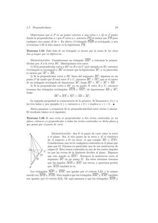 1.7. Perpendiculares                                                        19

    Observemos que si P es un punto exterior a una recta r y Q es el punto
donde la perpendicular a r por P corta a r, entonces P Q es menor que P R para
cualquier otro punto R de r. En efecto, el tri´ngulo P QR es rect´ngulo, y por
                                              a                  a
el teorema 1.50 el lado mayor es la hipotenusa P R.

Teorema 1.55 Todo lado de un tri´ngulo es menor que la suma de los otros
                                a
dos y mayor que su diferencia.

    Demostracion: Consideremos un tri´ngulo ABC y tracemos la perpen-
                   ´                       a
dicular por A a la recta BC. Distinguimos tres casos.
    1) Si la perpendicular corta a BC en B o en C (por ejemplo en B), entonces
el tri´ngulo es rect´ngulo y BC es menor que la hipotenusa AC, y en particular
      a              a
es menor que AC + AB.
    2) Si la perpendicular corta a BC fuera del segmento BC, digamos en un
punto P de modo que B est´ entre P y C, entonces BC  P C, que es el cateto
                             a
de un tri´ngulo rect´ngulo de hipotenusa AC, luego BC  AC  AC + AB.
          a            a
    3) Si la perpendicular corta a BC en un punto X entre B y C, entonces
tenemos dos tri´ngulos rect´ngulos AXB y AXC, de hipotenusas AB y AC,
                 a           a
luego
                         BC ≡ BX + XC  AB + AC.
    La segunda propiedad es consecuencia de la primera. Si llamamos a, b y c a
los tres lados y, por ejemplo, b ≤ c, entonces a + b  c implica a  c − b.
    Ahora pasamos a ocuparnos de la perpendicularidad entre rectas y planos.
El resultado b´sico es el siguiente:
              a

Teorema 1.56 Si una recta es perpendicular a dos rectas contenidas en un
plano, entonces es perpendicular a todas las rectas contenidas en dicho plano y
que pasan por el punto de corte.


  A                  Demostracion: Sea O el punto de corte entre la recta
                                  ´
    ❙
    ❊v           y el plano. Sea A otro punto de la recta y A el sim´trico
                                                                        e
     ❊ v❙        de A respecto a O (es decir, el que cumple AO ≡ OA ).
      ❊v❙        Consideremos una recta cualquiera contenida en el plano que
       ❊ v ❙
        ❊ v ❙    pase por O. Fijemos en particular una de sus semirrectas de
  O ❍❊ v       ❙            ´
                 origen O. Esta estar´ contenida en uno de los cuatro angulos
                                     a                                ´
     ❆ ❍❍   C en que las rectas de la hip´tesis dividen al plano. Digamos
         ❊ v                              o
       ❆❊ ✡ D 
         ❆❊ 
            ✡    que este ´ngulo es BOC. Entonces la semirrecta corta al
                           a
         ✁✡B
                segmento BC en un punto D. En estos t´rminos tenemos
                                                            e
       ✁✡
                que los angulos AOB y AOC son rectos, y queremos probar
                         ´
     
     ✡
     ✁
  A              que AOD tambi´n lo es.
                                 e
   Los tri´ngulos AOC y A OC son iguales por el criterio LAL y lo mismo
          a
sucede con AOB y A OB. Esto implica que los tri´ngulos ABC y A BC tambi´n
                                                a                         e
son iguales, por el criterio LLL. De aqu´ pasamos a que los tri´ngulos ADB y
                                        ı                      a
 