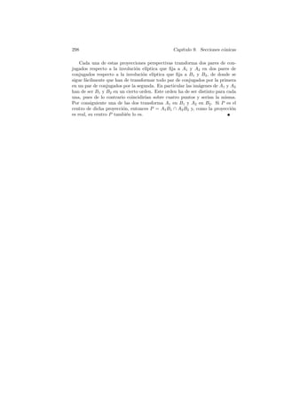 298                                              Cap´
                                                    ıtulo 9. Secciones c´nicas
                                                                        o

    Cada una de estas proyecciones perspectivas transforma dos pares de con-
jugados respecto a la involuci´n el´
                               o      ıptica que ﬁja a A1 y A2 en dos pares de
conjugados respecto a la involuci´n el´
                                   o      ıptica que ﬁja a B1 y B2 , de donde se
sigue f´cilmente que han de transformar todo par de conjugados por la primera
       a
en un par de conjugados por la segunda. En particular las im´genes de A1 y A2
                                                               a
han de ser B1 y B2 en un cierto orden. Este orden ha de ser distinto para cada
una, pues de lo contrario coincidir´ sobre cuatro puntos y ser´ la misma.
                                     ıan                           ıan
Por consiguiente una de las dos transforma A1 en B1 y A2 en B2 . Si P es el
centro de dicha proyecci´n, entonces P = A1 B1 ∩ A2 B2 y, como la proyecci´n
                        o                                                     o
es real, su centro P tambi´n lo es.
                          e
 