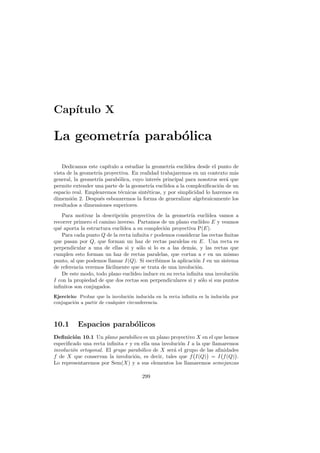 Cap´
   ıtulo X

La geometr´ parab´lica
          ıa     o

    Dedicamos este cap´
                      ıtulo a estudiar la geometr´ eucl´
                                                  ıa      ıdea desde el punto de
vista de la geometr´ proyectiva. En realidad trabajaremos en un contexto m´s
                   ıa                                                         a
general, la geometr´ parab´lica, cuyo inter´s principal para nosotros ser´ que
                   ıa      o                 e                             a
permite extender una parte de la geometr´ eucl´
                                          ıa    ıdea a la complexiﬁcaci´n de un
                                                                        o
espacio real. Emplearemos t´cnicas sint´ticas, y por simplicidad lo haremos en
                            e           e
dimensi´n 2. Despu´s esbozaremos la forma de generalizar algebraicamente los
        o           e
resultados a dimensiones superiores.
    Para motivar la descripci´n proyectiva de la geometr´ eucl´
                              o                             ıa      ıdea vamos a
recorrer primero el camino inverso. Partamos de un plano eucl´   ıdeo E y veamos
qu´ aporta la estructura eucl´
   e                         ıdea a su compleci´n proyectiva P(E).
                                                o
    Para cada punto Q de la recta inﬁnita r podemos considerar las rectas ﬁnitas
que pasan por Q, que forman un haz de rectas paralelas en E. Una recta es
perpendicular a una de ellas si y s´lo si lo es a las dem´s, y las rectas que
                                     o                      a
cumplen esto forman un haz de rectas paralelas, que cortan a r en un mismo
punto, al que podemos llamar I(Q). Si escribimos la aplicaci´n I en un sistema
                                                              o
de referencia veremos f´cilmente que se trata de una involuci´n.
                       a                                       o
    De este modo, todo plano eucl´ıdeo induce en su recta inﬁnita una involuci´n
                                                                              o
I con la propiedad de que dos rectas son perpendiculares si y s´lo si sus puntos
                                                                 o
inﬁnitos son conjugados.
Ejercicio: Probar que la involuci´n inducida en la recta inﬁnita es la inducida por
                                   o
conjugaci´n a partir de cualquier circunferencia.
         o



10.1      Espacios parab´licos
                        o
Deﬁnici´n 10.1 Un plano parab´lico es un plano proyectivo X en el que hemos
         o                       o
especiﬁcado una recta inﬁnita r y en ella una involuci´n I a la que llamaremos
                                                      o
involuci´n ortogonal. El grupo parab´lico de X ser´ el grupo de las aﬁnidades
        o                            o             a
f de X que conservan la involuci´n, es decir, tales que f I(Q) = I f (Q) .
                                   o
Lo representaremos por Sem(X) y a sus elementos los llamaremos semejanzas

                                       299
 