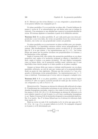 300                                        Cap´
                                              ıtulo 10. La geometr´ parab´lica
                                                                  ıa     o

de X. Diremos que dos rectas (ﬁnitas) s y t son ortogonales o perpendiculares
si sus puntos inﬁnitos son conjugados por I.

    Un plano parab´lico X es en particular un plano af´ Cuando hablemos de
                   o                                   ın.
puntos y rectas de X se sobrentender´ que son ﬁnitos salvo que se indique lo
                                      a
contrario. Una semejanza es una aﬁnidad que conserva la perpendicularidad de
rectas. El teorema siguiente es inmediato a partir de la deﬁnici´n anterior:
                                                                o

Teorema 10.2 En un plano parab´lico X, por cada punto pasa una unica per-
                                   o                                 ´
pendicular a una recta dada, dos rectas son paralelas tienen las mismas perpen-
diculares, dos rectas con una perpendicular com´n son paralelas.
                                                u

    Un plano parab´lico no es exactamente un plano eucl´
                    o                                     ıdeo pues, por ejemplo,
si la involuci´n I es hiperb´lica entonces existen rectas perpendiculares a s´
              o              o                                                  ı
mismas. M´s detalladamente, llamaremos puntos circulares de X a los puntos
            a
ﬁjos de I, si es que existen, y los representaremos por C1 y C2 . Las rectas
ﬁnitas que pasan por los puntos circulares son perpendiculares a s´ mismas, y
                                                                      ı
las llamaremos rectas is´tropas.
                         o
    Seg´n el teorema 8.62, s´lo existen dos geometr´ parab´licas en un plano
        u                    o                       ıas       o
proyectivo real, seg´n si la involuci´n ortogonal es el´
                     u                o                  ıptica o hiperb´lica (es
                                                                         o
decir, seg´n si existen o no puntos circulares). El caso el´
          u                                                   ıptico corresponde,
como ya hemos dicho, con la geometr´ eucl´
                                         ıa    ıdea usual, mientras que el caso
hiperb´lico tiene inter´s porque es el unico posible en un plano complejo.
       o               e               ´
   Aunque ya hemos dicho que vamos a trabajar sint´ticamente con un plano
                                                     e
parab´lico arbitrario, no est´ de m´s que veamos qu´ es la perpendicularidad
     o                       a     a                e
desde un punto de vista algebraico. Diremos que dos vectores u u v son orto-
gonales si determinan rectas perpendiculares. Lo representaremos por u ⊥ v,
como es habitual. Convenimos que el vector nulo es ortogonal a cualquier otro.

Teorema 10.3 Si X es un plano parab´lico, existe una forma bilineal regular
                                           o
sim´trica F sobre su espacio vectorial asociado de modo que dos vectores u y v
   e
son ortogonales si y s´lo si F (u, v) = 0.
                      o

    Demostracion: Tomemos un sistema de referencia af´ arbitrario de origen
                   ´                                           ın
O. Consideramos las coordenadas cartesianas en este sistema as´ como las coor-
                                                                    ı
denadas homog´neas asociadas, respecto a las cuales la recta inﬁnita es z = 0.
                 e
Los puntos (1, 0, 0), (0, 1, 0) y (1, 1, 0) determinan un sistema de referencia en la
recta inﬁnita respecto al cual el punto (x, y, 0) tiene coordenadas homog´neas e
(x, y). Seg´n el teorema 8.53, la involuci´n ortogonal es una polaridad sim´trica.
           u                                  o                               e
Sea A su matriz. Sea F la forma bilineal que en el sistema de referencia dado
tiene matriz A.
    Dado un vector no nulo u de coordenadas (a, b), la recta que pasa por O y
O + u es −bx + ay = 0, y su punto inﬁnito es (a, b, 0). Su conjugado ortogonal
es el punto (c, d, 0) determinado por

                                           c
                                 (a, b)A       = 0.
                                           d
 