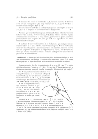 10.1. Espacios parab´licos
                    o                                                          301

    Si llamamos v al vector de coordenadas (c, d), entonces las rectas de direcci´n
                                                                                 o
v son las que pasan por (c, d, 0), luego tenemos que u ⊥ v, y por otro lado la
ecuaci´n anterior implica F (u, v) = 0.
       o
    Es claro entonces que todos los vectores v ortogonales a u cumplen la relaci´n
                                                                                 o
F (u, v) = 0. El rec´
                    ıproco se prueba invirtiendo el argumento.
    Notemos que la involuci´n ortogonal determina la forma bilineal F salvo un
                            o
factor escalar no nulo. Rec´ ıprocamente, toda forma bilineal sim´trica regular
                                                                 e
determina una involuci´n en la recta inﬁnita, por lo que un plano parab´lico
                        o                                                 o
puede deﬁnirse como un plano af´ E tal que en E se ha especiﬁcado una forma
                                  ın
bilineal sim´trica regular.
            e
    Si partimos de un espacio eucl´ıdeo E, es f´cil probar que cualquier circun-
                                                a
ferencia induce en la recta inﬁnita la involuci´n ortogonal. Esto es tanto como
                                               o
decir que si dos tangentes a una circunferencia son paralelas, entonces la recta
que une los puntos de tangencia es perpendicular a ambas. En el camino in-
verso que estamos recorriendo vamos a usar este hecho para dar una deﬁnici´n  o
provisional de circunferencia.

Teorema 10.4 Sean O y P dos puntos de un plano parab´lico tales que la recta
                                                        o
que determinan no sea is´tropa. Entonces existe una unica c´nica C de centro
                        o                             ´      o
O que pasa por P y que induce en la recta inﬁnita la involuci´n ortogonal.
                                                             o

   Demostracion: Sea P∞ el punto inﬁnito de la recta OP y sea P el conju-
                ´
gado harm´nico de P respecto a O y P∞ . Es claro que P ha de pertenecer a la
          o
c´nica que queremos construir (por las propiedades del centro de una c´nica).
 o                                                                    o
    Sea X un punto de la recta inﬁnita e Y su            X
conjugado respecto a la involuci´n ortogonal.
                                   o
Las rectas P X y P Y son distintas, o de lo con-
            ıamos X = Y = P∞ , y la recta OP
trario tendr´
ser´ is´tropa. Del mismo modo concluimos que
   ıa o
P X = OY . Sea S = P X∩P Y y T = P X∩OY .
    Si P X es tangente a la c´nica
                             o
que buscamos, entonces la po-                  P
lar de X ha de ser OP , luego                              S
Y = P∞ . En este caso tenemos                       O T
simplemente S = T = P . Su-                                           Y
pongamos ahora que P X no es                            P
tangente a la c´nica que busca-
                o
mos.
                                                Y
    Entonces Y = P∞ y claramente P OP P∞ = ST P X, luego P
                                                ∧
y S son conjugados harm´nicos respecto a X y T . Por otra parte
                           o
la recta P X ha de cortar a la c´nica en otro punto S . Si S = X
                                 o
                                                                           P∞
entonces S = X = Y = S = T . Si S = X entonces la polar de
X, que es OY , ha de contener al conjugado harm´nico de X respecto de S y P
                                                  o
(teorema 9.39), que necesariamente ha de ser T , luego en cualquier caso S = S
y S est´ en la c´nica.
        a        o
 