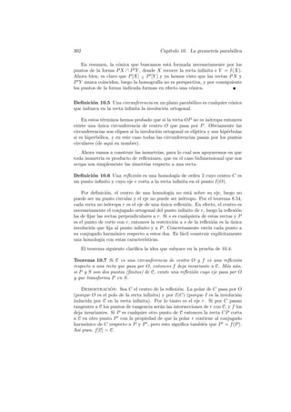 302                                       Cap´
                                             ıtulo 10. La geometr´ parab´lica
                                                                 ıa     o

    En resumen, la c´nica que buscamos est´ formada necesariamente por los
                     o                      a
puntos de la forma P X ∩ P Y , donde X recorre la recta inﬁnita e Y = I(X).
Ahora bien, es claro que P [X] − P [Y ] y ya hemos visto que las rectas P X y
                               ∧
P Y nunca coinciden, luego la homograf´ no es perspectiva, y por consiguiente
                                       ıa
los puntos de la forma indicada forman en efecto una c´nica.
                                                      o


Deﬁnici´n 10.5 Una circunferencia en un plano parab´lico es cualquier c´nica
        o                                                o             o
que induzca en la recta inﬁnita la involuci´n ortogonal.
                                           o

    En estos t´rminos hemos probado que si la recta OP no es is´tropa entonces
              e                                                    o
existe una unica circunferencia de centro O que pasa por P . Obviamente las
            ´
circunferencias son elipses si la involuci´n ortogonal es el´
                                          o                 ıptica y son hip´rbolas
                                                                            e
si es hiperb´lica, y en este caso todas las circunferencias pasan por los puntos
            o
circulares (de aqu´ su nombre).
                   ı
   Ahora vamos a construir las isometr´ para lo cual nos apoyaremos en que
                                      ıas,
toda isometr´ es producto de reﬂexiones, que en el caso bidimensional que nos
            ıa
ocupa son simplemente las simetr´ respecto a una recta.
                                 ıas

Deﬁnici´n 10.6 Una reﬂexi´n es una homolog´ de orden 2 cuyo centro C es
        o                    o                   ıa
un punto inﬁnito y cuyo eje r corta a la recta inﬁnita en el punto I(O).

    Por deﬁnici´n, el centro de una homolog´ no est´ sobre su eje, luego no
                o                              ıa        a
puede ser un punto circular y el eje no puede ser is´tropo. Por el teorema 8.54,
                                                     o
cada recta no is´tropa r es el eje de una unica reﬂexi´n. En efecto, el centro es
                 o                          ´          o
necesariamente el conjugado ortogonal del punto inﬁnito de r, luego la reﬂexi´n o
ha de ﬁjar las rectas perpendiculares a r. Si s es cualquiera de estas rectas y P
es el punto de corte con r, entonces la restricci´n a s de la reﬂexi´n es la unica
                                                 o                   o       ´
involuci´n que ﬁja al punto inﬁnito y a P . Concretamente env´ cada punto a
        o                                                         ıa
su conjugado harm´nico respecto a estos dos. Es f´cil construir expl´
                    o                                a                 ıcitamente
una homolog´ con estas caracter´
             ıa                    ısticas.
   El teorema siguiente clariﬁca la idea que subyace en la prueba de 10.4:

Teorema 10.7 Si C es una circunferencia de centro O y f es una reﬂexi´n     o
respecto a una recta que pasa por O, entonces f deja invariante a C. M´s a´n,
                                                                       a u
si P y S son dos puntos (ﬁnitos) de C, existe una reﬂexi´n cuyo eje pasa por O
                                                        o
y que transforma P en S.

     Demostracion: Sea C el centro de la reﬂexi´n. La polar de C pasa por O
                  ´                                o
(porque O es el polo de la recta inﬁnita) y por I(C) (porque I es la involuci´no
inducida por C en la recta inﬁnita). Por lo tanto es el eje r. Si por C pasan
tangentes a C los puntos de tangencia ser´n las intersecciones de r con C, y f los
                                         a
deja invariantes. Si P es cualquier otro punto de C entonces la recta CP corta
a C en otro punto P con la propiedad de que la polar r contiene al conjugado
harm´nico de C respecto a P y P , pero esto signiﬁca tambi´n que P = f (P ).
      o                                                       e
As´ pues, f [C] = C.
   ı
 