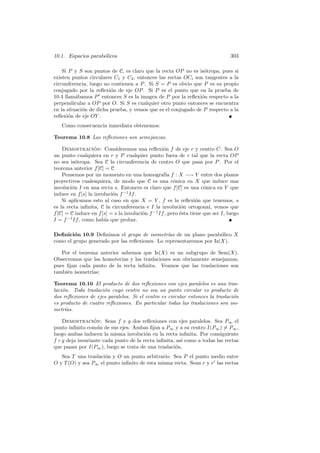 10.1. Espacios parab´licos
                    o                                                             303

    Si P y S son puntos de C, es claro que la recta OP no es is´tropa, pues si
                                                                o
existen puntos circulares C1 y C2 , entonces las rectas OCi son tangentes a la
circunferencia, luego no contienen a P . Si S = P es obvio que P es su propio
conjugado por la reﬂexi´n de eje OP . Si P es el punto que en la prueba de
                         o
10.4 llam´bamos P entonces S es la imagen de P por la reﬂexi´n respecto a la
          a                                                    o
perpendicular a OP por O. Si S es cualquier otro punto entonces se encuentra
en la situaci´n de dicha prueba, y vemos que es el conjugado de P respecto a la
             o
reﬂexi´n de eje OY .
       o
   Como consecuencia inmediata obtenemos:

Teorema 10.8 Las reﬂexiones son semejanzas.

    Demostracion: Consideremos una reﬂexi´n f de eje r y centro C. Sea O
                   ´                               o
un punto cualquiera en r y P cualquier punto fuera de r tal que la recta OP
no sea is´tropa. Sea C la circunferencia de centro O que pasa por P . Por el
          o
teorema anterior f [C] = C.
    Pensemos por un momento en una homograf´ f : X −→ Y entre dos planos
                                                     ıa
proyectivos cualesquiera, de modo que C es una c´nica en X que induce una
                                                        o
involuci´n I en una recta s. Entonces es claro que f [C] es una c´nica en Y que
        o                                                             o
induce en f [s] la involuci´n f −1 If .
                           o
    Si aplicamos esto al caso en que X = Y , f es la reﬂexi´n que tenemos, s
                                                                   o
es la recta inﬁnita, C la circunferencia e I la involuci´n ortogonal, vemos que
                                                            o
f [C] = C induce en f [s] = s la involuci´n f −1 If , pero ´sta tiene que ser I, luego
                                         o                 e
I = f −1 If , como hab´ que probar.
                       ıa

Deﬁnici´n 10.9 Deﬁnimos el grupo de isometr´ de un plano parab´lico X
        o                                      ıas                   o
como el grupo generado por las reﬂexiones. Lo representaremos por Is(X).

   Por el teorema anterior sabemos que Is(X) es un subgrupo de Sem(X).
Observemos que las homotecias y las traslaciones son obviamente semejanzas,
pues ﬁjan cada punto de la recta inﬁnita. Veamos que las traslaciones son
tambi´n isometr´
     e         ıas:

Teorema 10.10 El producto de dos reﬂexiones con ejes paralelos es una tras-
laci´n. Toda traslaci´n cuyo centro no sea un punto circular es producto de
    o                o
dos reﬂexiones de ejes paralelos. Si el centro es circular entonces la traslaci´n
                                                                               o
es producto de cuatro reﬂexiones. En particular todas las traslaciones son iso-
metr´ıas.

    Demostracion: Sean f y g dos reﬂexiones con ejes paralelos. Sea P∞ el
                  ´
punto inﬁnito com´n de sus ejes. Ambas ﬁjan a P∞ y a su centro I(P∞ ) = P∞ ,
                    u
luego ambas inducen la misma involuci´n en la recta inﬁnita. Por consiguiente
                                        o
f ◦ g deja invariante cada punto de la recta inﬁnita, as´ como a todas las rectas
                                                        ı
que pasan por I(P∞ ), luego se trata de una traslaci´n.
                                                     o
   Sea T una traslaci´n y O un punto arbitrario. Sea P el punto medio entre
                     o
O y T (O) y sea P∞ el punto inﬁnito de esta misma recta. Sean r y r las rectas
 