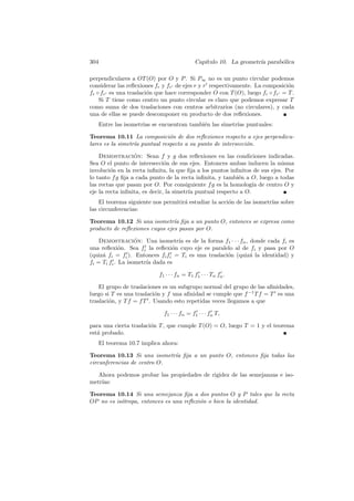 304                                          Cap´
                                                ıtulo 10. La geometr´ parab´lica
                                                                    ıa     o

perpendiculares a OT (O) por O y P . Si P∞ no es un punto circular podemos
considerar las reﬂexiones fr y fr de ejes r y r respectivamente. La composici´n
                                                                             o
fr ◦ fr es una traslaci´n que hace corresponder O con T (O), luego fr ◦ fr = T .
                       o
    Si T tiene como centro un punto circular es claro que podemos expresar T
como suma de dos traslaciones con centros arbitrarios (no circulares), y cada
una de ellas se puede descomponer en producto de dos reﬂexiones.
   Entre las isometr´ se encuentran tambi´n las simetr´ puntuales:
                    ıas                  e            ıas

Teorema 10.11 La composici´n de dos reﬂexiones respecto a ejes perpendicu-
                               o
lares es la simetr´ puntual respecto a su punto de intersecci´n.
                  ıa                                         o

    Demostracion: Sean f y g dos reﬂexiones en las condiciones indicadas.
                  ´
Sea O el punto de intersecci´n de sus ejes. Entonces ambas inducen la misma
                               o
involuci´n en la recta inﬁnita, la que ﬁja a los puntos inﬁnitos de sus ejes. Por
         o
lo tanto f g ﬁja a cada punto de la recta inﬁnita, y tambi´n a O, luego a todas
                                                           e
las rectas que pasan por O. Por consiguiente f g es la homolog´ de centro O y
                                                                 ıa
eje la recta inﬁnita, es decir, la simetr´ puntual respecto a O.
                                         ıa
    El teorema siguiente nos permitir´ estudiar la acci´n de las isometr´ sobre
                                     a                 o                ıas
las circunferencias:

Teorema 10.12 Si una isometr´ ﬁja a un punto O, entonces se expresa como
                                ıa
producto de reﬂexiones cuyos ejes pasan por O.

    Demostracion: Una isometr´ es de la forma f1 · · · fn , donde cada fi es
                   ´              ıa
una reﬂexi´n. Sea fi la reﬂexi´n cuyo eje es paralelo al de fi y pasa por O
             o                  o
(quiz´ fi = fi ). Entonces fi fi = Ti es una traslaci´n (quiz´ la identidad) y
     a                                               o       a
fi = Ti fi . La isometr´ dada es
                       ıa

                           f1 · · · fn = T1 f1 · · · Tn fn .

    El grupo de traslaciones es un subgrupo normal del grupo de las aﬁnidades,
luego si T es una traslaci´n y f una aﬁnidad se cumple que f −1 T f = T es una
                          o
traslaci´n, y T f = f T . Usando esto repetidas veces llegamos a que
        o

                             f1 · · · fn = f1 · · · fn T,

para una cierta traslaci´n T , que cumple T (O) = O, luego T = 1 y el teorema
                        o
est´ probado.
   a
   El teorema 10.7 implica ahora:

Teorema 10.13 Si una isometr´ ﬁja a un punto O, entonces ﬁja todas las
                             ıa
circunferencias de centro O.

   Ahora podemos probar las propiedades de rigidez de las semejanzas e iso-
metr´
    ıas:

Teorema 10.14 Si una semejanza ﬁja a dos puntos O y P tales que la recta
OP no es is´tropa, entonces es una reﬂexi´n o bien la identidad.
           o                             o
 