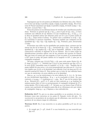 306                                         Cap´
                                               ıtulo 10. La geometr´ parab´lica
                                                                   ıa     o

     Supongamos que los seis puntos as´ deﬁnidos son distintos dos a dos. Enton-
                                           ı
ces es claro que Q1 Q2 es paralela a Q4 Q5 y Q2 Q3 es paralela a Q5 Q6 . Por el teo-
rema de Pascal concluimos que Q6 Q1 es paralela a Q3 Q4 , de donde f3 (Q6 ) = Q1 .
As´ pues, (f1 f2 f3 )2 (Q1 ) = Q1 .
   ı
     Si los seis puntos no son distintos hemos de estudiar qu´ coincidencias pueden
                                                              e
darse. Notemos en general que Qi = Qi+2 , pues el paso de Qi a Qi+1 se hace
mediante una reﬂexi´n de eje distinto a la que transforma Qi+1 en Qi+2 , y si
                        o
se diera la igualdad ambos ejes deber´ pasar por O y por el punto medio de
                                           ıan
Qi y Qi+1 , luego ser´ el mismo. Un primer caso a considerar es si Q1 = Q4 .
                        ıan
La conclusi´n es entonces inmediata. Notamos tambi´n que cualquiera de las
               o                                            e
igualdades Q2 = Q5 o Q3 = Q6 implica Q1 = Q4 . Podemos, pues, descartarlas
a todas.
     Si hacemos una tabla con las igualdades que pueden darse, veremos que las
unicas son las de la forma Qi = Qi+1 (incluyendo Q6 = Q1 ). Por ejemplo, la
´
igualdad Q1 = Q5 implica Q2 = Q4 , que es imposible. Adem´s, si dos puntos
                                                                     a
consecutivos coinciden el siguiente ha de ser distinto. Por lo tanto todas las
identiﬁcaciones permiten aplicar una de las variantes del teorema de Pascal.
Hay que tener en cuenta que una tangente a C por un punto P es perpendicular
a OP (pues la polar del punto inﬁnito de la tangente es OP , y pasa por su
conjugado ortogonal).
     As´ pues, tenemos que (f1 f2 f3 )2 (Q1 ) = Q1 para todo punto (ﬁnito) Q1 de
        ı
C, luego (f1 f2 f3 )2 = 1. Tenemos que f1 f2 f3 es una isometr´ que ﬁja a O y a
                                                                  ıa
la recta Q1 Q4 (entendida como la tangente a C si Q1 = Q4 ). Tambi´n ﬁja al  e
punto inﬁnito de esta recta y a la recta perpendicular que pasa por O. A su vez
esto implica que f1 f2 f3 es la identidad, una reﬂexi´n (cuyo eje pasa por O) o la
                                                        o
simetr´ puntual de centro O. Para probar que se trata de una reﬂexi´n basta
         ıa                                                                   o
ver que su restricci´n a la recta inﬁnita no es la identidad.
                      o
     Sean g1 , g2 y g3 las restricciones a la recta inﬁnita de f1 , f2 y f3 . Se trata
de tres involuciones hiperb´licas. Si g1 = g2 la conclusi´n es obvia. En caso
                               o                              o
contrario, si g1 g2 g3 = 1 tendr´   ıamos g1 = g2 g3 . Sea P uno de los puntos ﬁjos
de g1 . Entonces Q = g2 (P ) = P , pues en caso contrario g1 y g2 tendr´ los    ıan
mismos puntos ﬁjos (el otro es necesariamente el conjugado ortogonal de P ) y
ser´ iguales. Por lo tanto g3 (Q) = P . As´ pues, g2 y g3 tienen el par (P, Q) en
   ıan                                         ı
com´n, pero partiendo del segundo punto ﬁjo de g1 obtenemos otro par com´n
     u                                                                              u
de conjugados, luego g2 = g3 y llegamos a una contradicci´n.    o


Deﬁnici´n 10.17 Un giro en un plano parab´lico es un producto de dos re-
        o                                   o
ﬂexiones cuyos ejes concurran en un punto O, llamado centro del giro. Un
movimiento es un producto de un n´mero par de reﬂexiones, una simetr´ es un
                                 u                                  ıa
producto de un n´mero impar de reﬂexiones.
                u

Teorema 10.18 Sea f una isometr´ en un plano parab´lico y O uno de sus
                               ıa                 o
puntos.

  1. Se cumple que f = gT , donde T es una traslaci´n y g una isometr´ que
                                                   o                 ıa
     ﬁja a O.
 