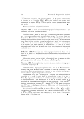 20                                          Cap´
                                               ıtulo 1. La geometr´ absoluta
                                                                  ıa

A DB tambi´n son iguales, esta vez por el criterio LAL, lo que nos da ﬁnalmente
             e
la igualdad de los tri´ngulos AOB y A OB, pues sus lados son iguales. Esto
                      a
implica que los angulos AOB y A OB son iguales, a la vez que adyacentes, luego
                ´
son rectos.
     Como consecuencia inmediata obtenemos:

Teorema 1.57 La uni´n de todas las rectas perpendiculares a una recta r que
                      o
pasan por uno de sus puntos es un plano.

    Demostracion: Sea P un punto de r. Consideremos dos planos que pasen
                 ´
por r, tracemos en ellos sendas perpendiculares a r por P y sea π el plano que
las contiene. Entonces r es perpendicular a dos rectas de π, luego por el teorema
anterior es perpendicular a todas las rectas que pasan por P y est´n contenidas
                                                                    a
en π. Falta probar que toda recta perpendicular a r por P est´ contenida en
                                                                  a
π. Sea s una de estas rectas. Entonces el plano que contiene a r y a s corta a
π en una recta que, seg´n sabemos, es perpendicular a r. Como en un mismo
                        u
plano s´lo puede haber una perpendicular, dicha intersecci´n es s, luego s est´
        o                                                    o                  a
contenida en π.

Deﬁnici´n 1.58 Diremos que una recta es perpendicular a un plano π si lo
         o
corta en un punto P y es perpendicular a todas las rectas contenidas en π que
pasan por P .

   El teorema anterior prueba que por cada punto de una recta pasa un unico
                                                                      ´
plano perpendicular a la misma. El rec´
                                      ıproco es f´cil de probar:
                                                 a

Teorema 1.59 Dado un plano π y un punto A, existe una unica recta perpen-
                                                      ´
dicular a π que pasa por A.

    Demostracion: Supongamos primero que A est´ en π. Entonces consi-
                  ´                                    a
deramos dos rectas perpendiculares contenidas en π que se corten en A. Sus
respectivos planos perpendiculares se cortar´n en una recta que ser´ perpen-
                                               a                   a
dicular a las dos elegidas, luego a todas las de π.
    Supongamos ahora que A no est´ en π. Tomemos una recta cualquiera r
                                      a
contenida en π, sea D el punto donde la perpendicular a r por A corta a r.
Sean B y C puntos en r situados en semirrectas opuestas respecto a D. Sea
s la perpendicular a r por D contenida en π. Sea A el punto situado en el
                                                                        −→
                                                                         −
semiplano de frontera s complementario del que contiene a A y que hace DA
                                   −→
                                    −
forme el mismo ´ngulo con s que DA y adem´s DA ≡ DA. Sea O el punto en
                 a                              a
que AA corta a s (la ﬁgura de la prueba del teorema 1.56 ilustra tambi´n la
                                                                       e
situaci´n actual).
       o
    Por construcci´n ODA ≡ ODA , de donde ADB ≡ A DB y ADC ≡ AD C
                   o
(recordar que ambos son rect´ngulos). Por lo tanto tenemos que ABO ≡ A BO
                               a
y ACO ≡ A CO, luego ambos son rect´ngulos, y as´ la recta AA es perpen-
                                          a          ı
dicular a OB y OC, luego a π.
 