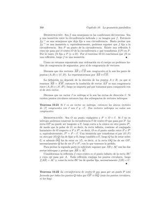 308                                      Cap´
                                            ıtulo 10. La geometr´ parab´lica
                                                                ıa     o

     Demostracion: Sea f una semejanza en las condiciones del teorema. Sea
                  ´
g una isometr´ entre la circunferencia indicada y su imagen por f . Entonces
               ıa
f g −1 es una semejanza que deja ﬁja a una circunferencia. Basta probar que
f g −1 es una isometr´ o, equivalentemente, podemos suponer que f ﬁja a la
                     ıa
circunferencia. Sea P un punto de la circunferencia. Existe una reﬂexi´n h  o
cuyo eje pasa por el centro O de la circunferencia y que transforma f (P ) en P .
Por lo tanto f h ﬁja a P (y a O). Por el teorema 10.14 concluimos que f h es
una reﬂexi´n, luego f es una isometr´
           o                          ıa.
   Como no estamos suponiendo una ordenaci´n en el cuerpo no podemos ha-
                                              o
blar de congruencia de segmentos, pero s´ de congruencia de vectores:
                                        ı
                             −−
                              → −→  −
   Diremos que dos vectores AB y CD son congruentes si lo son los pares de
                                                −−
                                                 → −→  −
puntos (A, B) y (C, D). Lo representaremos por AB ≡ CD.
    La deﬁnici´n no depende de la elecci´n de los puntos A y B, ya que si
               o                            o
          −
          −→ −−  −→                                   −→
                                                       −
tenemos AB = A B , entonces la traslaci´n de vector AA es una congruencia
                                           o
entre (A, B) y (A , B ), luego no importa qu´ par tomamos para compararlo con
                                              e
el de otro vector.
    Diremos que un vector v es is´tropo si lo son las rectas de direcci´n v. Si
                                  o                                    o
existen puntos circulares entonces hay dos subespacios de vectores is´tropos.
                                                                     o

Teorema 10.21 Si v es un vector no is´tropo, entonces los unicos vectores
                                     o                    ´
de v congruentes con v son v y −v. Dos vectores is´tropos no nulos son
                                                    o
congruentes.

    Demostracion: Sea O un punto cualquiera y P = O + v. Si v no es
                  ´
is´tropo podemos construir la circunferencia C de centro O que pasa por P . La
  o
recta OP no puede ser tangente a C, luego corta a la c´nica en otro punto P ,
                                                        o
de modo que la polar de O, es decir, la recta inﬁnita, contiene al conjugado
harm´nico de O respecto a P y P , es decir, O es el punto medio entre P y P
      o
o, equivalentemente, P = P − v. Una isometr´ que transforme el par (O, P )
                                                 ıa
en otro par (O, Q) ha de ﬁjar a O, luego tambi´n a C, luego Q ha de estar sobre
                                               e
              −→
               −
C, si adem´s OQ ha de estar en v , es decir, si la recta OQ ha de ser OP ,
            a
necesariamente Q ha de ser P o P , con lo que tenemos lo pedido.
    Para probar la segunda parte es suﬁciente suponer que AB y AC son las dos
                              −−→ −   →
rectas is´tropas y probar que AB ≡ AC.
         o
    Consideremos la reﬂexi´n f cuyo centro es el punto inﬁnito de la recta BC
                           o
y cuyo eje pasa por A. Toda reﬂexi´n conjuga los puntos circulares, luego
                                       o
f [AB] = AC y, como la recta BC ha de quedar ﬁja, necesariamente f (B) = C.



Teorema 10.22 La circunferencia de centro O que pasa por un punto P est´  a
                                         −
                                         −→ −→−
formada por todos los puntos Q tales que OP ≡ OQ (m´s los puntos circulares,
                                                   a
si los hay).
 
