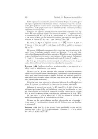 310                                      Cap´
                                            ıtulo 10. La geometr´ parab´lica
                                                                ıa     o

    Si los segmentos son colineales podemos conservar el signo de la raz´n, pero
                                                                        o
este signo se pierde irremediablemente cuando comparamos segmentos no coli-
neales, pues podemos obtener uno u otro seg´n la isometr´ que usemos para
                                              u             ıa
compararlos. De la propia deﬁnici´n se desprende que las isometr´ conservan
                                   o                               ıas
las razones entre segmentos.
    Si ﬁjamos un segmento unidad podemos asignar una longitud a cada seg-
mento AB como su raz´n respecto a la unidad establecida. La representaremos
                        o
indistintamente por AB o por d(A, B), pues tambi´n es la distancia entre A y
                                                   e
B. De nuevo es obvio que las isometr´ conservan las distancias entre puntos.
                                       ıas
M´s a´n, se cumple d(A, B) = d(C, D) si y s´lo si AB ≡ CD.
  a u                                        o
                                                     −−→
    En efecto, si P Q es el segmento unidad y u = P Q, entonces d(A, B) es
                          −
                          −→
el unico α  0 tal que AB ≡ ±α u, luego si d(C, D) es tambi´n α, entonces
   ´                                                             e
−−→ −→   −
AB ≡ CD.
    El teorema 10.22 puede expresarse ahora como que una circunferencia de
centro O est´ formada por todos los puntos cuya distancia a O es un valor cons-
             a
tante, al que llamamos radio de la circunferencia. El radio de una circunferencia
es, pues, la distancia de su centro a uno cualquiera de sus puntos. Cada punto
O y cada r  0 determinan una unica circunferencia de centro O y radio r.
                                  ´
   Es obvio que las isometr´ transforman cada circunferencia en otra de igual
                             ıas
radio. Esto nos lleva a la caracterizaci´n natural de las isometr´
                                        o                        ıas:
Teorema 10.24 Una biyecci´n af´ en un plano eucl´
                              o     ın          ıdeo es una isometr´ si y
                                                                   ıa
s´lo si conserva las distancias entre puntos.
 o
   Demostracion: Si una biyecci´n af´ conserva las distancias entonces
                 ´                   o     ın
transforma circunferencias en circunferencias (lo que implica que es una seme-
janza), pero como tambi´n conserva el radio, ha de ser una isometr´ (por 10.20,
                         e                                        ıa
pues dos circunferencias del mismo radio son congruentes por una traslaci´n que
                                                                         o
haga corresponder sus centros).
    Para relacionar todo esto con los planos eucl´ ıdeos en el sentido algebraico
hemos de expresar vectorialmente los conceptos que estamos manejando:
                                           −
                                           −→
    Deﬁnimos la norma de un vector v = AB como v = d(A, B). Puesto que
las isometr´ (en particular las traslaciones) conservan las distancias es claro
            ıas
que esta deﬁnici´n no depende de los puntos escogidos como origen y extremo
                 o
                                                                            −
                                                                            −→
de v. Si leemos en sentido inverso esta deﬁnici´n, tenemos que d(A, B) = AB .
                                               o
    Es claro que v ≡ w si y s´lo si v = w , por lo que en realidad no
                                 o
necesitaremos hablar m´s de equivalencia de vectores.
                        a
    Diremos que dos vectores forman una base ortonormal si son ortogonales y
tienen norma 1. Un sistema de referencia af´ (O; u, v) es ortonormal si su base
                                           ın
es ortonormal.
Teorema 10.25 Sean u y v dos vectores cuyas coordenadas en una base or-
tonormal sean (a, b) y√ , b ) respectivamente. Entonces u ⊥ v si y s´lo si
                       (a                                           o
aa + bb = 0, y u = a2 + b2 .
 