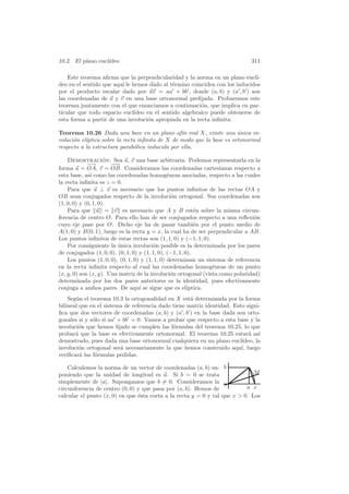10.2. El plano eucl´
                   ıdeo                                                        311

    Este teorema aﬁrma que la perpendicularidad y la norma en un plano eucl´  ı-
deo en el sentido que aqu´ le hemos dado al t´rmino coinciden con los inducidos
                         ı                    e
por el producto escalar dado por uv = aa + bb , donde (a, b) y (a , b ) son
las coordenadas de u y v en una base ortonormal preﬁjada. Probaremos este
teorema juntamente con el que enunciamos a continuaci´n, que implica en par-
                                                         o
ticular que todo espacio eucl´ ıdeo en el sentido algebraico puede obtenerse de
esta forma a partir de una involuci´n apropiada en la recta inﬁnita:
                                    o

Teorema 10.26 Dada una base en un plano af´ real X, existe una unica in-
                                                 ın                    ´
voluci´n el´
      o    ıptica sobre la recta inﬁnita de X de modo que la base es ortonormal
respecto a la estructura parab´lica inducida por ella.
                               o

    Demostracion: Sea u, v una base arbitraria. Podemos representarla en la
                     ´
             −→        −→
                       −
forma u = OA, v = OB. Consideramos las coordenadas cartesianas respecto a
esta base, as´ como las coordenadas homog´neas asociadas, respecto a las cuales
              ı                                 e
la recta inﬁnita es z = 0.
    Para que u ⊥ v es necesario que los puntos inﬁnitos de las rectas OA y
OB sean conjugados respecto de la involuci´n ortogonal. Sus coordenadas son
                                                  o
(1, 0, 0) y (0, 1, 0).
    Para que u = v es necesario que A y B est´n sobre la misma circun-
                                                            e
ferencia de centro O. Para ello han de ser conjugados respecto a una reﬂexi´n   o
cuyo eje pase por O. Dicho eje ha de pasar tambi´n por el punto medio de
                                                            e
A(1, 0) y B(0, 1), luego es la recta y = x, la cual ha de ser perpendicular a AB.
Los puntos inﬁnitos de estas rectas son (1, 1, 0) y (−1, 1, 0).
    Por consiguiente la unica involuci´n posible es la determinada por los pares
                         ´               o
de conjugados (1, 0, 0), (0, 1, 0) y (1, 1, 0), (−1, 1, 0).
    Los puntos (1, 0, 0), (0, 1, 0) y (1, 1, 0) determinan un sistema de referencia
en la recta inﬁnita respecto al cual las coordenadas homog´neas de un punto
                                                                 e
(x, y, 0) son (x, y). Una matriz de la involuci´n ortogonal (vista como polaridad)
                                                  o
determinada por los dos pares anteriores es la identidad, pues efectivamente
conjuga a ambos pares. De aqu´ se sigue que es el´
                                   ı                     ıptica.
    Seg´n el teorema 10.3 la ortogonalidad en X est´ determinada por la forma
       u                                             a
bilineal que en el sistema de referencia dado tiene matriz identidad. Esto signi-
ﬁca que dos vectores de coordenadas (a, b) y (a , b ) en la base dada son orto-
gonales si y s´lo si aa + bb = 0. Vamos a probar que respecto a esta base y la
              o
involuci´n que hemos ﬁjado se cumplen las f´rmulas del teorema 10.25, lo que
         o                                    o
probar´ que la base es efectivamente ortonormal. El teorema 10.25 estar´ as´
       a                                                                    a ı
demostrado, pues dada una base ortonormal cualquiera en un plano eucl´   ıdeo, la
involuci´n ortogonal ser´ necesariamente la que hemos construido aqu´ luego
         o               a                                               ı,
veriﬁcar´ las f´rmulas pedidas.
         a     o

    Calculemos la norma de un vector de coordenadas (a, b) su- b
poniendo que la unidad de longitud es u. Si b = 0 se trata                    M
simplemente de |a|. Supongamos que b = 0. Consideramos la
circunferencia de centro (0, 0) y que pasa por (a, b). Hemos de            a x
calcular el punto (x, 0) en que ´sta corta a la recta y = 0 y tal que x  0. Los
                                e
 