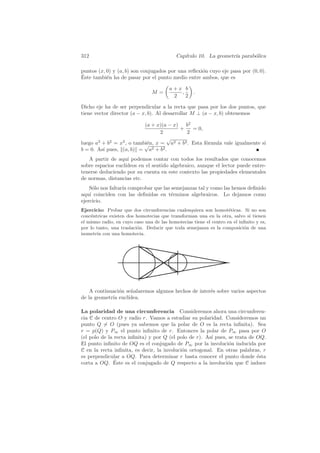 312                                         Cap´
                                               ıtulo 10. La geometr´ parab´lica
                                                                   ıa     o

puntos (x, 0) y (a, b) son conjugados por una reﬂexi´n cuyo eje pasa por (0, 0).
                                                    o
´
Este tambi´n ha de pasar por el punto medio entre ambos, que es
           e

                                         a+x b
                                M=          ,       .
                                          2   2

Dicho eje ha de ser perpendicular a la recta que pasa por los dos puntos, que
tiene vector director (a − x, b). Al desarrollar M ⊥ (a − x, b) obtenemos

                           (a + x)(a − x) b2
                                         +    = 0,
                                  2        2
                                    √
luego a2 + b2 = x2 , o tambi´n, x = a2 + b2 . Esta f´rmula vale igualmente si
                           √e                       o
b = 0. As´ pues, (a, b) = a2 + b2 .
         ı
   A partir de aqu´ podemos contar con todos los resultados que conocemos
                    ı
sobre espacios eucl´
                   ıdeos en el sentido algebraico, aunque el lector puede entre-
tenerse deduciendo por su cuenta en este contexto las propiedades elementales
de normas, distancias etc.
    S´lo nos faltar´ comprobar que las semejanzas tal y como las hemos deﬁnido
      o            ıa
aqu´ coinciden con las deﬁnidas en t´rminos algebraicos. Lo dejamos como
    ı                                  e
ejercicio.
Ejercicio: Probar que dos circunferencias cualesquiera son homot´ticas. Si no son
                                                                    e
conc´ntricas existen dos homotecias que transforman una en la otra, salvo si tienen
    e
el mismo radio, en cuyo caso una de las homotecias tiene el centro en el inﬁnito y es,
por lo tanto, una traslaci´n. Deducir que toda semejanza es la composici´n de una
                          o                                                o
isometr´ con una homotecia.
       ıa




    A continuaci´n se˜alaremos algunos hechos de inter´s sobre varios aspectos
                o    n                                e
de la geometr´ eucl´
             ıa     ıdea.

La polaridad de una circunferencia Consideremos ahora una circunferen-
cia C de centro O y radio r. Vamos a estudiar su polaridad. Consideremos un
punto Q = O (pues ya sabemos que la polar de O es la recta inﬁnita). Sea
r = p(Q) y P∞ el punto inﬁnito de r. Entonces la polar de P∞ pasa por O
(el polo de la recta inﬁnita) y por Q (el polo de r). As´ pues, se trata de OQ.
                                                        ı
El punto inﬁnito de OQ es el conjugado de P∞ por la involuci´n inducida por
                                                                o
C en la recta inﬁnita, es decir, la involuci´n ortogonal. En otras palabras, r
                                            o
es perpendicular a OQ. Para determinar r basta conocer el punto donde ´sta  e
               ´
corta a OQ. Este es el conjugado de Q respecto a la involuci´n que C induce
                                                               o
 