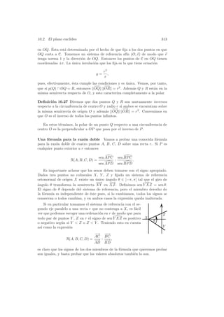 10.2. El plano eucl´
                   ıdeo                                                     313

        ´
en OQ. Esta est´ determinada por el hecho de que ﬁja a los dos puntos en que
               a
OQ corta a C. Tomemos un sistema de referencia af´ (O, v) de modo que v
                                                     ın
tenga norma 1 y la direcci´n de OQ. Entonces los puntos de C en OQ tienen
                          o
coordenadas ±r. La unica involuci´n que los ﬁja es la que tiene ecuaci´n
                    ´            o                                    o

                                          r2
                                     y=      ,
                                          x
pues, efectivamente, ´sta cumple
                     e             las condiciones y es unica. Vemos, por tanto,
                                                        ´
                                    −→ −
                                     −     −
                                           →
que si p(Q) ∩ OQ = R, entonces      OQ OR = r2 . Adem´s Q y R est´n en la
                                                            a           a
misma semirrecta respecto de O,    y esto caracteriza completamente a la polar.

Deﬁnici´n 10.27 Diremos que dos puntos Q y R son mutuamente inversos
         o
respecto a la circunferencia de centro O y radio r si ambos se encuentran sobre
                                              −→ −
                                               −      −→
la misma semirrecta de origen O y adem´s OQ OR = r2 . Convenimos en
                                          a
que O es el inverso de todos los puntos inﬁnitos.

   En estos t´rminos, la polar de un punto Q respecto a una circunferencia de
              e
centro O es la perpendicular a OP que pasa por el inverso de P .

Una f´rmula para la raz´n doble Vamos a probar una conocida f´rmula
      o                     o                                      o
para la raz´n doble de cuatro puntos A, B, C, D sobre una recta r. Si P es
           o
cualquier punto exterior a r entonces

                                      sen AP C       sen BP C
                    R(A, B, C, D) =              :              .
                                      sen AP D       sen BP D
    Es importante aclarar que los senos deben tomarse con el signo apropiado.
Dados tres puntos no colineales X, Y , Z y ﬁjado un sistema de referencia
ortonormal de origen X existe un unico angulo θ ∈ ]−π, π[ tal que el giro de
                                   ´     ´
                                    −→
                                    −      −→
                                            −
angulo θ transforma la semirrecta XY en XZ. Deﬁnimos sen Y XZ = sen θ.
´
El signo de θ depende del sistema de referencia, pero el miembro derecho de
la f´rmula es independiente de ´ste pues, si lo cambiamos, todos los signos se
    o                           e
conservan o todos cambian, y en ambos casos la expresi´n queda inalterada.
                                                       o
    Si en particular tomamos el sistema de referencia con el se-
gundo eje paralelo a una recta r que no contenga a X, es f´cil
                                                            a
ver que podemos escoger una ordenaci´n en r de modo que para
                                      o                                      Z
todo par de puntos Y , Z en r el signo de sen Y XZ es positivo      X
o negativo seg´n si Y  Z o Z  Y . Teniendo esto en cuenta
               u                                                        θ
as´ como la expresi´n
  ı                 o                                                        Y
                                 −→ −→−
                                 AC BC
                 R(A, B, C, D) = −→ : −→ ,
                                  −    −
                                 AD BD
es claro que los signos de los dos miembros de la f´rmula que queremos probar
                                                   o
son iguales, y basta probar que los valores absolutos tambi´n lo son.
                                                           e
 