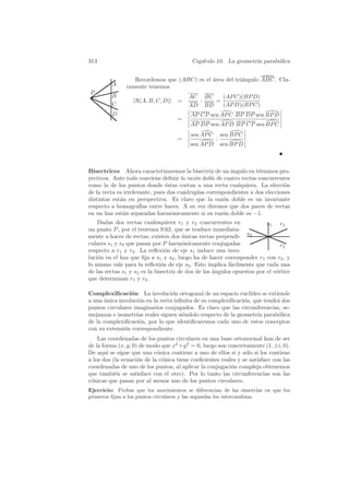 314                                       Cap´
                                             ıtulo 10. La geometr´ parab´lica
                                                                 ıa     o


                  Recordemos que (ABC) es el ´rea del tri´ngulo ABC. Cla-
                                             a           a
         A     ramente tenemos
P
         B                               AC BC   (AP C)(BP D)
                  |R(A, B, C, D)| =        :   =
         C                               AD BD   (AP D)(BP C)
         D                                AP CP sen AP C BP DP sen BP D
                                    =
                                          AP DP sen AP D BP CP sen BP C
                                          sen AP C       sen BP C
                                    =                :              .
                                          sen AP D       sen BP D



Bisectrices Ahora caracterizaremos la bisectriz de un ´ngulo en t´rminos pro-
                                                         a          e
yectivos. Ante todo conviene deﬁnir la raz´n doble de cuatro rectas concurrentes
                                           o
como la de los puntos donde ´stas cortan a una recta cualquiera. La elecci´n
                                e                                              o
de la recta es irrelevante, pues dos cu´druplas correspondientes a dos elecciones
                                       a
distintas est´n en perspectiva. Es claro que la raz´n doble es un invariante
             a                                        o
respecto a homograf´ entre haces. A su vez diremos que dos pares de rectas
                      ıas
en un haz est´n separadas harm´nicamente si su raz´n doble es −1.
              a                   o                   o
    Dadas dos rectas cualesquiera r1 y r2 concurrentes en                s1 r1
un punto P , por el teorema 9.62, que se traduce inmediata-
mente a haces de rectas, existen dos unicas rectas perpendi- s2
                                       ´
culares s1 y s2 que pasan por P harm´nicamente conjugadas
                                        o                                      r2
respecto a r1 y r2 . La reﬂexi´n de eje s1 induce una invo-
                                 o
luci´n en el haz que ﬁja a s1 y s2 , luego ha de hacer corresponder r1 con r2 , y
    o
lo mismo vale para la reﬂexi´n de eje s2 . Esto implica f´cilmente que cada una
                               o                           a
de las rectas s1 y s2 es la bisectriz de dos de los ´ngulos opuestos por el v´rtice
                                                    a                        e
que determinan r1 y r2 .

Complexiﬁcaci´n La involuci´n ortogonal de un espacio eucl´
                 o                o                             ıdeo se extiende
a una unica involuci´n en la recta inﬁnita de su complexiﬁcaci´n, que tendr´ dos
      ´             o                                         o            a
puntos circulares imaginarios conjugados. Es claro que las circunferencias, se-
mejanzas e isometr´ reales siguen si´ndolo respecto de la geometr´ parab´lica
                   ıas                e                            ıa       o
de la complexiﬁcaci´n, por lo que identiﬁcaremos cada uno de estos conceptos
                    o
con su extensi´n correspondiente.
              o
    Las coordenadas de los puntos circulares en una base ortonormal han de ser
de la forma (x, y, 0) de modo que x2 +y 2 = 0, luego son concretamente (1, ±i, 0).
De aqu´ se sigue que una c´nica contiene a uno de ellos si y s´lo si los contiene
        ı                   o                                   o
a los dos (la ecuaci´n de la c´nica tiene coeﬁcientes reales y se satisface con las
                     o        o
coordenadas de uno de los puntos, al aplicar la conjugaci´n compleja obtenemos
                                                          o
que tambi´n se satisface con el otro). Por lo tanto las circunferencias son las
           e
c´nicas que pasan por al menos uno de los puntos circulares.
 o
Ejercicio: Probar que los movimientos se diferencian de las simetr´ en que los
                                                                       ıas
primeros ﬁjan a los puntos circulares y las segundas los intercambian.
 