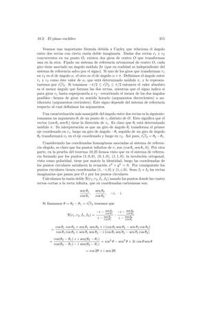 10.2. El plano eucl´
                   ıdeo                                                            315

    Veamos una importante f´rmula debida a Cayley que relaciona el angulo
                               o                                            ´
entre dos rectas con cierta raz´n doble imaginaria. Dadas dos rectas r1 y r2
                                 o
concurrentes en un punto O, existen dos giros de centro O que transforman
una en la otra. Fijado un sistema de referencia ortonormal de centro O, cada
giro tiene asociado un angulo m´dulo 2π (que en realidad es independiente del
                        ´         o
sistema de referencia salvo por el signo). Si uno de los giros que transforman r1
en r2 es el de ´ngulo α, el otro es el de ´ngulo α + π. Deﬁnimos el ´ngulo entre
                a                         a                           a
r1 y r2 como ´ste valor de α, que est´ determinado m´dulo π, y lo represen-
                e                        a                o
taremos por r1 r2 . Si tomamos −π/2 ≤ r1 r2 ≤ π/2 entonces el valor absoluto
es el menor ´ngulo que forman las dos rectas, mientras que el signo indica si
              a
para girar r1 hasta superponerla a r2 —recorriendo el menor de los dos angulos
                                                                           ´
posibles—hemos de girar en sentido horario (argumentos decrecientes) o an-
tihorario (argumentos crecientes). Este signo depende del sistema de referencia
respecto al cual deﬁnimos los argumentos.
    Una caracterizaci´n m´s manejable del ´ngulo entre dos rectas es la siguiente:
                         o    a                 a
tomamos un argumento θi de un punto de ri distinto de O. Esto signiﬁca que el
vector (cos θi , sen θi ) tiene la direcci´n de ri . Es claro que θi est´ determinado
                                          o                             a
m´dulo π. Su interpretaci´n es que un giro de angulo θi transforma el primer
  o                            o                       ´
eje coordenado en ri , luego un giro de angulo −θi seguido de un giro de angulo
                                            ´                                  ´
θ2 transformar´ r1 en el eje coordenado y luego en r2 . As´ pues, r1 r2 = θ2 − θ1 .
                  a                                             ı
    Considerando las coordenadas homog´neas asociadas al sistema de referen-
                                              e
cia elegido, es claro que los puntos inﬁnitos de ri son (cos θi , sen θi , 0). Por otra
parte, en la prueba del teorema 10.25 hemos visto que en el sistema de referen-
cia formado por los puntos (1, 0, 0), (0, 1, 0), (1, 1, 0), la involuci´n ortogonal,
                                                                        o
vista como polaridad, tiene por matriz la identidad, luego las coordenadas de
los puntos circulares satisfacen la ecuaci´n x2 + y 2 = 0. Por consiguiente los
                                              o
puntos circulares tienen coordenadas (1, −i, 0) y (1, i, 0). Sean I1 e I2 las rectas
imaginarias que pasan por O y por los puntos circulares.
    Calculamos la raz´n doble R(r1 , r2 , I1 , I2 ) usando los puntos donde las cuatro
                       o
rectas cortan a la recta inﬁnita, que en coordenadas cartesianas son:

                               sen θ1          sen θ2
                                      ,               ,   −i,       i.
                               cos θ1          cos θ2

   Si llamamos θ = θ2 − θ1 = r1 r2 tenemos que

                                               −i −   sen θ1
                                                      cos θ1       −i −   sen θ2
                                                                          cos θ2
                     R(r1 , r2 , I1 , I2 ) =                   :
                                                i−   sen θ1
                                                     cos θ1        i−    sen θ2
                                                                         cos θ2


             cos θ1 cos θ2 + sen θ1 sen θ2 + i (cos θ1 sen θ2 − sen θ1 cos θ2 )
         =
             cos θ1 cos θ2 + sen θ1 sen θ2 − i (cos θ1 sen θ2 − sen θ1 cos θ2 )
            cos(θ2 − θ1 ) + i sen(θ2 − θ1 )
        =                                   = cos2 θ − sen2 θ + 2i cos θ sen θ
            cos(θ2 − θ1 ) − i sen(θ2 − θ1 )
                                    = cos 2θ + i sen 2θ.
 