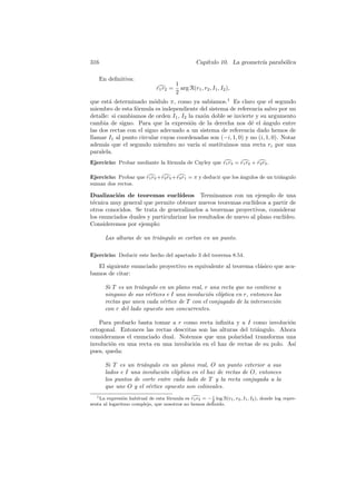 316                                               Cap´
                                                     ıtulo 10. La geometr´ parab´lica
                                                                         ıa     o

    En deﬁnitiva:
                                        1
                              r1 r2 =     arg R(r1 , r2 , I1 , I2 ),
                                        2
que est´ determinado m´dulo π, como ya sab´
        a                 o                     ıamos.1 Es claro que el segundo
miembro de esta f´rmula es independiente del sistema de referencia salvo por un
                  o
detalle: si cambiamos de orden I1 , I2 la raz´n doble se invierte y su argumento
                                             o
cambia de signo. Para que la expresi´n de la derecha nos d´ el ´ngulo entre
                                        o                       e    a
las dos rectas con el signo adecuado a un sistema de referencia dado hemos de
llamar I1 al punto circular cuyas coordenadas son (−i, 1, 0) y no (i, 1, 0). Notar
adem´s que el segundo miembro no var´ si sustituimos una recta ri por una
      a                                   ıa
paralela.
Ejercicio: Probar mediante la f´rmula de Cayley que r1 r3 = r1 r2 + r2 r3 .
                               o

Ejercicio: Probar que r1 r2 + r2 r3 + r3 r1 = π y deducir que los ´ngulos de un tri´ngulo
                                                                  a                a
suman dos rectos.

Dualizaci´n de teoremas eucl´
           o                       ıdeos Terminamos con un ejemplo de una
t´cnica muy general que permite obtener nuevos teoremas eucl´
 e                                                              ıdeos a partir de
otros conocidos. Se trata de generalizarlos a teoremas proyectivos, considerar
los enunciados duales y particularizar los resultados de nuevo al plano eucl´
                                                                            ıdeo.
Consideremos por ejemplo:

      Las alturas de un tri´ngulo se cortan en un punto.
                           a

Ejercicio: Deducir este hecho del apartado 3 del teorema 8.54.

   El siguiente enunciado proyectivo es equivalente al teorema cl´sico que aca-
                                                                 a
bamos de citar:

      Si T es un tri´ngulo en un plano real, r una recta que no contiene a
                    a
      ninguno de sus v´rtices e I una involuci´n el´
                       e                      o    ıptica en r, entonces las
      rectas que unen cada v´rtice de T con el conjugado de la intersecci´n
                            e                                            o
      con r del lado opuesto son concurrentes.

   Para probarlo basta tomar a r como recta inﬁnita y a I como involuci´n  o
ortogonal. Entonces las rectas descritas son las alturas del tri´ngulo. Ahora
                                                                a
consideramos el enunciado dual. Notemos que una polaridad transforma una
involuci´n en una recta en una involuci´n en el haz de rectas de su polo. As´
        o                              o                                     ı
pues, queda:

      Si T es un tri´ngulo en un plano real, O un punto exterior a sus
                    a
      lados e I una involuci´n el´
                            o    ıptica en el haz de rectas de O, entonces
      los puntos de corte entre cada lado de T y la recta conjugada a la
      que une O y el v´rtice opuesto son colineales.
                      e
   1 La expresi´n habitual de esta f´rmula es r r = − i log R(r , r , I , I ), donde log repre-
               o                    o          1 2    2        1 2 1 2
senta al logaritmo complejo, que nosotros no hemos deﬁnido.
 