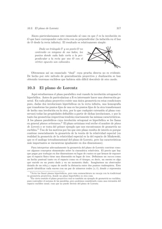 10.3. El plano de Lorentz                                                                317

   Ahora particularizamos este enunciado al caso en que I es la involuci´n en
                                                                        o
O que hace corresponder cada recta con su perpendicular (la inducida en el haz
de O desde la recta inﬁnita). El resultado es relativamente simple:

          Dado un tri´ngulo T y un punto O no
                      a
       contenido en ninguno de sus lados, los
       puntos donde cada lado corta a la per-
       pendicular a la recta que une O con el
       v´rtice opuesto son colineales.
        e



   Obtenemos as´ un enunciado “dual” cuya prueba directa no es evidente.
                ı
De hecho por este m´todo de generalizaci´n proyectiva y dualizaci´n se han
                    e                     o                        o
obtenido teoremas eucl´
                      ıdeos que hubiera sido dif´ descubrir de otro modo.
                                                ıcil


10.3        El plano de Lorentz
    Aqu´ estudiaremos el plano parab´lico real cuando la involuci´n ortogonal es
         ı                            o                            o
hiperb´lica. Antes de particularizar a R es interesante hacer una observaci´n ge-
       o                                                                    o
neral. En cada plano proyectivo existe una unica geometr´ en estas condiciones
                                             ´             ıa
pues, dadas dos involuciones hiperb´licas en la recta inﬁnita, una homograf´
                                      o                                          ıa
que transforme los puntos ﬁjos de una en los puntos ﬁjos de la otra transformar´  a
de hecho una involuci´n en la otra, por lo que cualquier extensi´n al plano con-
                        o                                         o
servar´ todas las propiedades deﬁnibles a partir de dichas involuciones, y por lo
      a
tanto las geometr´ respectivas tendr´n exactamente las mismas caracter´
                  ıas                  a                                   ısticas.
A los planos parab´licos cuya involuci´n ortogonal es hiperb´lica se les llama
                    o                    o                      o
en general planos artinianos.2 El plano artiniano real recibe el nombre de plano
de Lorentz y se trata del primer ejemplo que nos encontramos de geometr´ no   ıa
    ıdea.3 Uno de los motivos por los que este plano resulta de inter´s es porque
eucl´                                                                e
contiene esencialmente la geometr´ de la teor´ de la relatividad especial (en
                                   ıa            ıa
realidad la geometr´ de la relatividad especial es la del espacio de Minkowski,
                     ıa
que es el an´logo tetradimensional del plano de Lorentz, pero las caracter´
            a                                                               ısticas
m´s importantes se encuentran igualmente en dos dimensiones).
  a
    Para interpretar adecuadamente la geometr´ del plano de Lorentz conviene cono-
                                                ıa
cer algunos conceptos elementales sobre la cinem´tica relativista. El precio que hay
                                                   a
que pagar por trabajar en dos dimensiones en lugar de cuatro es que hemos de suponer
que el espacio f´
                ısico tiene una dimensi´n en lugar de tres. Deﬁnimos un suceso como
                                       o
un hecho puntual tanto en el espacio como en el tiempo, es decir, un suceso es algo
que sucede en un punto dado y en un momento dado. Imaginemos un observador
                                                                                ´
dotado de un reloj y capaz de medir la distancia entre dos puntos cualesquiera. Este
puede identiﬁcar cada suceso con un par de n´meros reales (x, t), donde x representa
                                              u
   2 Artin los llam´ planos hiperb´licos, pero esta nomenclatura no encaja con la tradicional
                   o               o
en geometr´ proyectiva, donde un plano hiperb´lico es otra cosa.
            ıa                                     o
   3 En cierto sentido el plano proyectivo real es tambi´n un ejemplo de geometr´ no eucl´
                                                        e                       ıa       ıdea,
pues contradice el axioma de las paralelas, pero podemos considerarlo como una extensi´n del
                                                                                       o
espacio eucl´ıdeo usual, cosa que no puede decirse del plano de Lorentz.
 