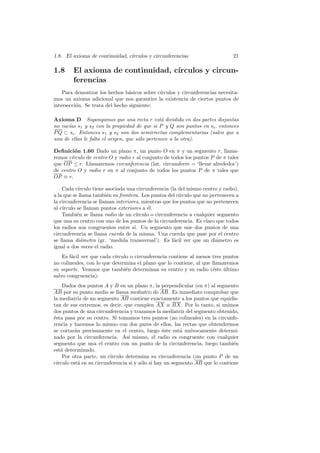 1.8. El axioma de continuidad, c´
                                ırculos y circunferencias                      21

1.8     El axioma de continuidad, c´
                                   ırculos y circun-
        ferencias
    Para demostrar los hechos b´sicos sobre c´
                                 a           ırculos y circunferencias necesita-
mos un axioma adicional que nos garantice la existencia de ciertos puntos de
intersecci´n. Se trata del hecho siguiente:
          o

Axioma D Supongamos que una recta r est´ dividida en dos partes disjuntas
                                                a
no vac´ s1 y s2 con la propiedad de que si P y Q son puntos en si , entonces
      ıas
P Q ⊂ si . Entonces s1 y s2 son dos semirrectas complementarias (salvo que a
una de ellas le falta el origen, que s´lo pertenece a la otra).
                                      o

Deﬁnici´n 1.60 Dado un plano π, un punto O en π y un segmento r, llama-
         o
remos c´
       ırculo de centro O y radio r al conjunto de todos los puntos P de π tales
que OP ≤ r. Llamaremos circunferencia (lat. circumferre = ‘llevar alrededor’)
de centro O y radio r en π al conjunto de todos los puntos P de π tales que
OP ≡ r.

    Cada c´ırculo tiene asociada una circunferencia (la del mismo centro y radio),
a la que se llama tambi´n su frontera. Los puntos del c´
                        e                               ırculo que no pertenecen a
la circunferencia se llaman interiores, mientras que los puntos que no pertenecen
al c´
    ırculo se llaman puntos exteriores a ´l.
                                          e
    Tambi´n se llama radio de un c´
           e                         ırculo o circunferencia a cualquier segmento
que una su centro con uno de los puntos de la circunferencia. Es claro que todos
los radios son congruentes entre s´ Un segmento que une dos puntos de una
                                    ı.
circunferencia se llama cuerda de la misma. Una cuerda que pase por el centro
se llama di´metro (gr. ‘medida transversal’). Es f´cil ver que un di´metro es
             a                                        a                 a
igual a dos veces el radio.
    Es f´cil ver que cada c´
        a                  ırculo o circunferencia contiene al menos tres puntos
no colineales, con lo que determina el plano que lo contiene, al que llamaremos
su soporte. Veamos que tambi´n determinan su centro y su radio (´ste ultimo
                                e                                    e    ´
salvo congruencia):
     Dados dos puntos A y B en un plano π, la perpendicular (en π) al segmento
AB por su punto medio se llama mediatriz de AB. Es inmediato comprobar que
la mediatriz de un segmento AB contiene exactamente a los puntos que equidis-
tan de sus extremos, es decir, que cumplen AX ≡ BX. Por lo tanto, si unimos
dos puntos de una circunferencia y trazamos la mediatriz del segmento obtenido,
´sta pasa por su centro. Si tomamos tres puntos (no colineales) en la circunfe-
e
rencia y hacemos lo mismo con dos pares de ellos, las rectas que obtendremos
se cortar´n precisamente en el centro, luego ´ste est´ un´
           a                                       e      a   ıvocamente determi-
nado por la circunferencia. As´ mismo, el radio es congruente con cualquier
                                   ı
segmento que una el centro con un punto de la circunferencia, luego tambi´n     e
est´ determinado.
    a
     Por otra parte, un c´ ırculo determina su circunferencia (un punto P de un
c´ırculo est´ en su circunferencia si y s´lo si hay un segmento AB que lo contiene
             a                           o
 