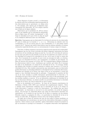 10.3. El plano de Lorentz                                                              319


    Ahora llegamos al punto crucial, y es determinar
la relaci´n entre las coordenadas espaciotemporales de
         o                                                                  C
dos observadores que se aproximan o se alejan entre
s´ Por ejemplo, cabe esperar que el diagrama espa-
 ı.
ciotemporal del observador AC de la ﬁgura anterior
sea el dado por la ﬁgura adjunta.                                 B
    Observamos que la pendiente de AB ha aumen-
tado, lo que signiﬁca que su velocidad ha disminuido.
Esto es l´gico, pues AC estaba “persiguiendo” a AB,
          o
luego la velocidad con la que el ´ste se aleja de aqu´l
                                  e                  e
es en realidad la diferencia entre sus velocidades.           O             A

Ejercicio: Supongamos que un observador O ve la l´ınea de universo de otro observador
O como la dada por la ecuaci´n x = vx + x0 . Determinar la relaci´n entre las
                                o                                        o
coordenadas (x, t) de un suceso para O y las coordenadas (x , t ) del mismo suceso
respecto de O . Suponer que ambos observadores usan las mismas unidades y la misma
orientaci´n izquierda/derecha, pero no necesariamente el mismo origen de tiempos.
         o
    Pues bien, el ultimo esquema es incorrecto seg´ n la teor´ especial de la relatividad.
                  ´                                 u          ıa
Supongamos que las dos rectas verticales del primer diagrama representan las l´       ıneas
de universo de dos estrellas que distan un a˜ o luz. La recta AC es la l´
                                             n                            ınea de universo
de una nave que parte de una estrella (o de uno de sus planetas) con rumbo a la otra.
Su velocidad es la mitad de la velocidad de la luz, con lo que el viaje le cuesta dos
a˜os. En el momento de su partida, la nave env´ un mensaje de radio a su destino,
  n                                                 ıa
que viaja a la velocidad de la luz y, por consiguiente, es recibido un a˜ o despu´s. La
                                                                           n        e
l´
 ınea de universo del mensaje es la recta AB. Si la segunda ﬁgura reﬂejara realmente
las observaciones desde la nave, tendr´  ıamos que concluir que desde ella el mensaje
de radio se ha desplazado a la mitad de la velocidad de la luz. Un mensaje similar
que hubiera sido enviado en sentido contrario se habr´ visto moverse a 1,5 veces la
                                                            ıa
velocidad de la luz. Esto tendr´ consecuencias muy interesantes, pues un observador
                                 ıa
podr´ determinar su velocidad midiendo la velocidad de la luz en distintas direcciones.
     ıa
Pensemos por ejemplo en la Tierra, que sigue al Sol en un movimiento a trav´s del   e
espacio a una velocidad desconocida en principio. Comparando la posici´n del Solo
con la de otras estrellas es posible determinar aproximadamente la direcci´n y la o
velocidad en la que el Sol se mueve por la Galaxia, pero esto es s´lo aproximado, pues
                                                                     o
las estrellas tambi´n se mueven. Si en un laboratorio midi´ramos la velocidad de la
                    e                                            e
luz en direcciones distintas, un c´lculo sencillo nos permitir´ determinar la velocidad
                                   a                            ıa
absoluta de la tierra, as´ como la direcci´n en que se mueve.
                         ı                o
    Esto se ha intentado en la pr´ctica. Se trata de los famosos experimentos de
                                     a
Michelson y Morley (1881–1887) cuyo resultado fue completamente negativo. Estas
y muchas otras experiencias conﬁrman que la velocidad de la luz es la misma en
todas direcciones y respecto a todos los observadores. En realidad hay que hacer
una precisi´n: un observador es inercial si no est´ sometido a la acci´n de ninguna
            o                                         a                     o
fuerza. El principio de relatividad aﬁrma que todos los observadores inerciales son
equivalentes, en el sentido de que las leyes de la f´   ısica se expresan con las mismas
f´rmulas respecto a cualquiera de ellos, y en particular la velocidad de la luz es la
 o
misma en todos ellos. El diagrama correcto ser´ el de la ﬁgura siguiente.
                                                  a
    Al exigir que la l´ınea de universo del rayo de luz tenga la misma pendiente en
los dos diagramas nos encontramos con que los dos observadores discrepan en muchos
aspectos. Antes veamos en qu´ coinciden: ambos observadores estar´n de acuerdo en
                                e                                        a
que su encuentro se produjo en el instante C, el segundo observador est´ legitimado
                                                                              a
 