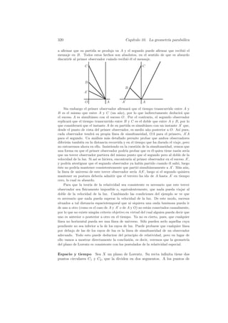 320                                             Cap´
                                                   ıtulo 10. La geometr´ parab´lica
                                                                       ıa     o

a aﬁrmar que su partida se produjo en A y el segundo puede aﬁrmar que recibi´ el
                                                                            o
mensaje en B. Todos estos hechos son absolutos, en el sentido de que es absurdo
discutirle al primer observador cu´ndo recibi´ ´l el mensaje.
                                  a          oe

                  C                                       C



                  B
                                                B
                  A

                  O              A          A             A
     Sin embargo el primer observador aﬁrmar´ que el tiempo transcurrido entre A y
                                                  a
B es el mismo que entre A y C (un a˜o), por lo que indirectamente deducir´ que
                                           n                                         a
el suceso A es simult´neo con el suceso O. Por el contrario, el segundo observador
                        a
replicar´ que el tiempo transcurrido entre B y C es el doble que entre A y B, por lo
         a
que considerar´ que el instante A de su partida es simult´neo con un instante A que,
                a                                             a
desde el punto de vista del primer observador, es medio a˜ o posterior a O. As´ pues,
                                                                n                  ı
cada observador tendr´ su propia l´
                          a            ınea de simultaneidad, OA para el primero, A A
para el segundo. Un an´lisis m´s detallado permite probar que ambos observadores
                            a     a
diferir´n tambi´n en la distancia recorrida y en el tiempo que ha durado el viaje, pero
       a        e
no entraremos ahora en ello. Insistiendo en la cuesti´n de la simultaneidad, vemos que
                                                        o
una forma en que el primer observador podr´ probar que es ´l quien tiene raz´n ser´
                                               ıa                   e            o       ıa
que un tercer observador partiera del mismo punto que el segundo pero al doble de la
velocidad de la luz. Si as´ se hiciera, encontrar´ al primer observador en el suceso A ,
                            ı                     ıa
y podr´ atestiguar que el segundo observador ya hab´ partido cuando ´l sali´, luego
        ıa                                                ıa                e    o
´ste no podr´ mantener consistentemente que parti´ simult´neamente a A . M´s a´n,
e            ıa                                        o          a               a u
la l´
    ınea de universo de este tercer observador ser´ AA , luego si el segundo quisiera
                                                     ıa
mantener su postura deber´ admitir que el tercero ha ido de A hasta A en tiempo
                              ıa
cero, lo cual es absurdo.
     Para que la teor´ de la relatividad sea consistente es necesario que este tercer
                       ıa
observador sea f´ ısicamente imposible o, equivalentemente, que nada pueda viajar al
doble de la velocidad de la luz. Cambiando las condiciones del ejemplo se ve que
es necesario que nada pueda superar la velocidad de la luz. De este modo, sucesos
situados a tal distancia espaciotemporal que ni siquiera una onda luminosa pueda ir
de uno a otro (como es el caso de A y A o de A y O) no est´n conectados causalmente,
                                                                a
por lo que no existe ning´ n criterio objetivo en virtud del cual alguien pueda decir que
                            u
uno es anterior o posterior a otro en el tiempo. Ya no es cierto, pues, que cualquier
l´
 ınea no horizontal pueda ser una l´  ınea de universo. S´lo pueden serlo aquellas cuya
                                                            o
pendiente no sea inferior a la de los rayos de luz. Puede probarse que cualquier l´    ınea
por debajo de las de los rayos de luz es la l´  ınea de simultaneidad de un observador
adecuado. Todo esto puede deducirse del principio de relatividad, pero en lugar de
ello vamos a mostrar directamente la conclusi´n, es decir, veremos que la geometr´
                                                  o                                      ıa
del plano de Lorentz es consistente con los postulados de la relatividad especial.

Espacio y tiempo Sea X un plano de Lorentz. Su recta inﬁnita tiene dos
puntos circulares C1 y C2 , que la dividen en dos segmentos. A los puntos de
 