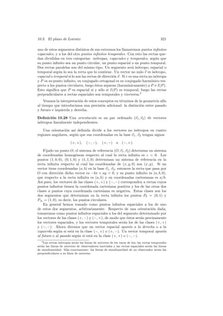 10.3. El plano de Lorentz                                                                   321

uno de estos segmentos distintos de sus extremos los llamaremos puntos inﬁnitos
espaciales, y a los del otro puntos inﬁnitos temporales. Con esto las rectas que-
dan divididas en tres categor´  ıas: is´tropas, espaciales y temporales, seg´n que
                                       o                                        u
su punto inﬁnito sea un punto circular, un punto espacial o un punto temporal.
Dos rectas paralelas son del mismo tipo. Un segmento ser´ is´tropo, espacial o
                                                                a o
temporal seg´n lo sea la recta que lo contiene. Un vector no nulo v es is´tropo,
              u                                                                o
espacial o temporal si lo son las rectas de direcci´n v. Si r es una recta no is´tropa
                                                   o                            o
y P es su punto inﬁnito, su conjugado ortogonal es su conjugado harm´nico res-
                                                                            o
pecto a los puntos circulares, luego ´stos separan (harm´nicamente) a P e I(P ).
                                       e                     o
Esto signiﬁca que P es espacial si y s´lo si I(P ) es temporal, luego las rectas
                                          o
perpendiculares a rectas espaciales son temporales y viceversa.5
    Veamos la interpretaci´n de estos conceptos en t´rminos de la geometr´ af´
                          o                         e                    ıa ın
al tiempo que introducimos una precisi´n adicional: la distinci´n entre pasado
                                        o                       o
y futuro e izquierda y derecha.

Deﬁnici´n 10.28 Una orientaci´n es un par ordenado (v1 , v2 ) de vectores
         o                       o
is´tropos linealmente independientes.
  o

    Una orientaci´n as´ deﬁnida divide a los vectores no is´tropos en cuatro
                 o     ı                                     o
regiones angulares, seg´n que sus coordenadas en la base v1 , v2 tengan signos
                       u

                        (+, +),     (−, −),     (+, −)     o   (−, +).

     Fijado un punto O, el sistema de referencia (O, v1 , v2 ) determina un sistema
de coordenadas homog´neas respecto al cual la recta inﬁnita es z = 0. Los
                          e
puntos (1, 0, 0), (0, 1, 0) y (1, 1, 0) determinan un sistema de referencia en la
recta inﬁnita respecto al cual las coordenadas de (x, y, 0) son (x, y). Si un
vector tiene coordenadas (a, b) en la base v1 , v2 , entonces la recta que pasa por
O con direcci´n dicho vector es −bx + ay = 0, y su punto inﬁnito es (a, b, 0),
               o
que respecto a la recta inﬁnita es (a, b) y en coordenadas cartesianas es a/b.
As´ pues, los vectores de las clases (+, +) y (−, −) corresponden a rectas cuyos
   ı
puntos inﬁnitos tienen la coordenada cartesiana positiva y los de las otras dos
clases a puntos cuya coordenada cartesiana es negativa. Estas clases son los
dos segmentos que determinan en la recta inﬁnita los puntos P0 = (0, 1) y
P∞ = (1, 0), es decir, los puntos circulares.
     En general hemos tomado como puntos inﬁnitos espaciales a los de uno
de estos dos segmentos, arbitrariamente. Respecto de una orientaci´n dada, o
tomaremos como puntos inﬁnitos espaciales a los del segmento determinado por
los vectores de las clases (+, −) y (−, +), de modo que ´stos ser´n precisamente
                                                           e        a
los vectores espaciales, y los vectores temporales ser´n los de las clases (+, +)
                                                         a
y (−, −). Ahora diremos que un vector espacial apunta a la derecha o a la
izquierda seg´n si est´ en la clase (−, +) o (+, −). Un vector temporal apunta
              u         a
al futuro o al pasado seg´n si est´ en la clase (+, +) o (−, −).
                           u         a
   5 Las rectas is´tropas ser´n las l´
                  o          a       ıneas de universo de los rayos de luz, las rectas temporales
ser´n las l´
   a       ıneas de universo de observadores inerciales y las rectas espaciales ser´n las l´
                                                                                     a      ıneas
de simultaneidad. M´s exactamente: las l´
                      a                      ıneas de simultaneidad de un observador ser´n las
                                                                                           a
perpendiculares a su l´ınea de universo.
 
