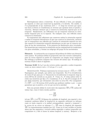 324                                     Cap´
                                           ıtulo 10. La geometr´ parab´lica
                                                               ıa     o

    Restrinj´monos ahora a isometr´
            a                       ıas. Si una reﬂexi´n f tiene, por ejemplo,
                                                       o
eje espacial, es claro que conservar´ la izquierda y la derecha. En cambio, si
                                    a
v es perpendicular al eje, tendremos f (v) = −v, luego los vectores que apun-
tan hacia el futuro se transforman en vectores que apuntan hacia el pasado y
viceversa. Diremos entonces que f conserva la orientaci´n espacial pero no la
                                                         o
temporal. Similarmente, las reﬂexiones con eje temporal conservan la orien-
taci´n temporal pero no la espacial. En cualquier caso, una reﬂexi´n nunca
    o                                                                 o
conserva la orientaci´n.
                      o
    Si componemos dos reﬂexiones que conserven ambas la orientaci´n espacial
                                                                    o
o ambas la temporal obtendremos un giro que conserva la orientaci´n, mientras
                                                                  o
que si componemos una reﬂexi´n que conserva la orientaci´n espacial con otra
                               o                           o
que conserve la orientaci´n temporal obtendremos un giro que no conserva nin-
                         o
guna de las dos orientaciones. A los primeros los llamaremos giros orientados.
Las isometr´ que conservan la orientaci´n son las composiciones de traslaciones
            ıas                          o
con giros orientados, y forman un subgrupo del grupo de los movimientos.

Distancia A continuaci´n nos ocupamos del problema de deﬁnir una distancia
                         o
entre puntos. No podemos deﬁnir la proporci´n entre dos vectores cualesquiera,
                                           o
pues un vector espacial no puede ser congruente con ning´n vector temporal.
                                                         u
Sin embargo s´ podemos comparar dos vectores del mismo tipo. El an´logo al
              ı                                                       a
teorema 10.23 es ahora el siguiente:

Teorema 10.30 Si u y v son dos vectores ambos espaciales o ambos temporales
existe un unico n´mero real α  0 tal que v ≡ ±α u.
          ´      u
                                                               −→        −→
                                                                          −
    Demostracion: Podemos representar los vectores como u = OA y v = OB.
                 ´
Supongamos, por ejemplo, que ambos son temporales. Sea C la circunferencia
de centro O que pasa por A. Claramente la circunferencia es temporal, luego la
recta OB ha de cortarla en un punto A . Como A y A est´n ambos sobre C,
                                                             a
existe una isometr´ que ﬁja a O y transforma A en A. Sea B la imagen de B
                   ıa
por dicha isometr´ que obviamente est´ sobre la recta OA. Por consiguiente
                  ıa,                     a
     −→
      −
v ≡ OB = α u. El teorema 10.21 prueba que podemos cambiar α por −α para
garantizar que es positivo, a la vez que nos da la unicidad.
   Esto nos permite deﬁnir la raz´n entre dos segmentos AB y CD, ambos del
                                 o
mismo tipo, como el unico escalar positivo
                    ´

                                       AB
                                  α=      ,
                                       CD
        −
        −→       −→
                  −
tal que AB ≡ ±α CD. Si ﬁjamos dos unidades de longitud, una espacial y otra
temporal, podemos deﬁnir la longitud de un segmento arbitrario no is´tropo
                                                                     o
como su raz´n respecto a la unidad correspondiente, espacial o temporal, y
            o
                                          −
                                          −→
la norma de un vector no is´tropo v = AB como la longitud del segmento
                              o
AB. La representaremos tambi´n por v . Como en el caso eucl´
                                e                            ıdeo se prueba
ahora que dos segmentos o vectores ambos espaciales o ambos temporales son
congruentes si y s´lo si tienen la misma longitud (o norma). Respecto a los
                  o
 
