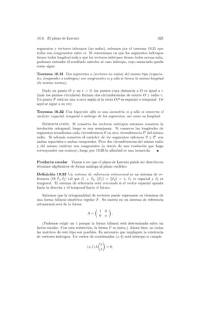 10.3. El plano de Lorentz                                                     325

segmentos y vectores is´tropos (no nulos), sabemos por el teorema 10.21 que
                        o
todos son congruentes entre s´ Si convenimos en que los segmentos is´tropos
                              ı.                                         o
tienen todos longitud nula y que los vectores is´tropos tienen todos norma nula,
                                                o
podemos extender el resultado anterior al caso is´tropo, cuyo enunciado queda
                                                   o
como sigue:

Teorema 10.31 Dos segmentos o (vectores no nulos) del mismo tipo (espacia-
les, temporales o is´tropos) son congruentes si y s´lo si tienen la misma longitud
                    o                              o
(la misma norma).

   Dado un punto O y un r  0, los puntos cuya distancia a O es igual a r
(m´s los puntos circulares) forman dos circunferencias de centro O y radio r.
  a
Un punto P est´ en una u otra seg´n si la recta OP es espacial o temporal. De
                a                u
aqu´ se sigue a su vez:
   ı

Teorema 10.32 Una biyecci´n af´ es una isometr´ si y s´lo si conserva el
                              o     ın               ıa       o
car´cter espacial, temporal o is´tropo de los segmentos, as´ como su longitud.
   a                            o                          ı

   Demostracion: Si conserva los vectores is´tropos entonces conserva la
                  ´                               o
involuci´n ortogonal, luego es una semejanza. Si conserva las longitudes de
        o
segmentos transforma cada circunferencia C en otra circunferencia C del mismo
radio. Si adem´s conserva el car´cter de los segmentos entonces C y C son
                a                 a
ambas espaciales o ambas temporales. Pero dos circunferencias del mismo radio
y del mismo car´cter son congruentes (a trav´s de una traslaci´n que haga
                  a                             e                 o
corresponder sus centros), luego por 10.20 la aﬁnidad es una isometr´
                                                                    ıa.


Producto escalar Vamos a ver que el plano de Lorentz puede ser descrito en
t´rminos algebraicos de forma an´loga al plano eucl´
 e                              a                  ıdeo.

Deﬁnici´n 10.33 Un sistema de referencia ortonormal es un sistema de re-
         o
ferencia (O; v1 , v2 ) tal que v1 ⊥ v2 , v1 = v2 = 1, v1 es espacial y v2 es
temporal. El sistema de referencia est´ orientado si el vector espacial apunta
                                         a
hacia la derecha y el temporal hacia el futuro.

   Sabemos que la ortogonalidad de vectores puede expresarse en t´rminos de
                                                                   e
una forma bilineal sim´trica regular F . Su matriz en un sistema de referencia
                       e
ortonormal ser´ de la forma
              a
                                          1   0
                                A=                .
                                          0   a

    (Podemos exigir un 1 porque la forma bilineal est´ determinada salvo un
                                                        a
factor escalar. Con esta restricci´n, la forma F es unica.) Ahora bien, no todas
                                  o                 ´
las matrices de este tipo son posibles. Es necesario que impliquen la existencia
de vectores is´tropos. Un vector de coordenadas (x, t) ser´ is´tropo si cumple
              o                                             a o

                                          x
                                (x, t)A       = 0,
                                          t
 