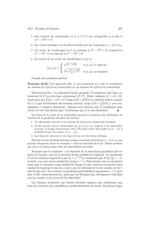 10.3. El plano de Lorentz                                                           327

  1. Dos vectores de coordenadas (x, t) y (x , t ) son ortogonales si y s´lo si
                                                                         o
     xx − c2 tt = 0.
  2. Las rectas is´tropas son las determinadas por las ecuaciones x = ±ct + x0 .
                  o
  3. Un vector de coordenadas (x, t) es is´tropo si x2 − c2 t2 = 0, temporal si
                                             o
     x2 − c2 t2  0 y espacial si x2 − c2 t2  0.
  4. La norma de un vector de coordenadas (x, y) es
                          √
                          x2 − c2 t2      si (x, y) es espacial,
               (x, y) =
                             −x2 + c2 t2 si (x, y) es temporal.
                                  c

   Usando esto podemos probar:

Teorema 10.35 Una biyecci´n af´ es una isometr´ si y s´lo si transforma
                             o   ın                ıa       o
un sistema de referencia ortonormal en un sistema de referencia ortonormal.

    Demostracion: La aplicaci´n lineal asociada f transforma una base or-
                   ´               o
tonormal (u, v) en otra base ortonormal (u , v ). Dado cualquier w = xu + tv,
tendremos que f (w) = xu + tv , luego w y f (w) se calculan ambos a partir
de (x, t) por las f´rmulas del teorema anterior, luego w = f (w) y por con-
                   o
siguiente f conserva distancias. Adem´s esto muestra que f transforma cada
                                        a
vector en otro del mismo tipo. Concluimos que f es una isometr´ ıa.
   Las leyes de la teor´ de la relatividad especial se enuncian muy f´cilmente en
                       ıa                                            a
t´rminos de la geometr´ del plano de Lorentz:
 e                    ıa
   1. Un observador inercial es un sistema de referencia ortonormal orientado.
   2. Si dos sucesos tienen coordenadas (x0 , t0 ) y (x1 , t1 ) respecto a un observador
      inercial, el tiempo transcurrido entre ellos para dicho observador es |t1 − t0 | y
      la distancia que los separa es |x1 − x0 |.
   3. Las l´
           ıneas de universo de los rayos de luz son las rectas is´tropas.
                                                                  o
                        ıneas is´tropas tengan ecuaciones de la forma x = ±ct+x0 nos
   El hecho de que las l´       o
permite interpretar ahora la constante c como la velocidad de la luz. Hemos probado
que ´sta es la misma para todos los observadores inerciales.
    e
    Notemos que la constante c no depende de la estructura parab´lica del es-
                                                                      o
pacio de Lorentz, sino de la elecci´n de las unidades de longitud. Si cambiamos
                                   o
el vector unitario temporal v2 por v2 = c−1/2 v2 , tendremos que F (v2 , v2 ) = −1,
es decir, con esta nueva unidad de tiempo c = 1. F´  ısicamente esto se interpreta
como que si tomamos como unidad de tiempo el a˜o, entonces tomamos como
                                                     n
unidad de longitud el a˜o luz, con lo que la velocidad de la luz resulta ser de 1
                        n
a˜o luz por a˜o. En resumen, no perdemos generalidad si suponemos c = 1, pero
 n            n
pese a ello conservaremos la c para que las f´rmulas que obtengamos coincidan
                                              o
con las usuales en la teor´ de la relatividad.
                          ıa
    Los ultimos resultados que hemos obtenido sugieren que adoptemos una
         ´
serie de convenios que simpliﬁcan considerablemente la teor´ En primer lugar
                                                           ıa.
 