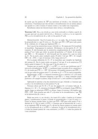 22                                           Cap´
                                                ıtulo 1. La geometr´ absoluta
                                                                   ıa

de modo que los puntos de AP son interiores al c´       ırculo y los restantes son
exteriores). Concluimos que dos c´  ırculos o circunferencias (en un mismo plano)
son iguales si y s´lo si tienen el mismo centro y sus radios son congruentes.
                  o
   Estudiamos ahora las intersecciones entre rectas y circunferencias.

Teorema 1.61 Sea ω un c´    ırculo y s una recta contenida en el plano soporte de
ω y que pase por un punto interior de ω. Entonces s corta a ω en un segmento
P Q, y a la circunferencia de ω s´lo en los puntos P y Q.
                                  o

    Demostracion: Sea O el centro de ω y r su radio. Sea A el punto donde
                   ´
la perpendicular a s por O corta a s. Es claro que OA  OP para todo punto
P de s distinto de A, luego por hip´tesis OA  r.
                                     o
    Sea t una de las semirrectas en que A divide a s. Si s pasa por O el resultado
es inmediato. Supongamos lo contrario. Dividamos s en dos partes X e Y . El
conjunto X est´ formado por la semirrecta complementaria de t m´s aquellos
                 a                                                     a
puntos P en t tales que existe un punto Q posterior a P (desde A) de modo
que OQ  r. El conjunto Y est´ formado por los puntos de s que no est´n
                                   a                                            a
en X. No es vac´ pues cualquier punto B sobre t tal que AB  2r cumple
                   ıo,
OB  2r − OA  r (por el teorema 1.55), luego est´ en Y .
                                                      a
    Por la propia deﬁnici´n de X e Y es inmediato que cumplen las hip´tesis
                           o                                                 o
                                                                               −→
del axioma D. Por lo tanto existe un punto C tal que X es la semirrecta CA
(salvo quiz´ el origen C). Es claro que C ha de estar en s.
            a
    Veamos que no puede ser OC  r ni OC  r, con lo que tendremos que C
est´ en la circunferencia. Si OC  r podemos tomar un punto D en s posterior a
   a
C y de modo que CD  r − OC. El teorema 1.55 implica entonces que OD  r,
                                                         −→
con lo que todos los puntos entre C y D est´n en X = CA, lo cual es imposible.
                                            a
    Similarmente, si OC  r entonces tomamos D en s anterior a C y de modo
que DC  OC − r. Entonces llegamos a que OD  r, luego cualquier punto
posterior a D cumple lo mismo, luego D est´ en Y y esto tambi´n es imposible.
                                             a                    e

    Aplicando lo anterior a las dos semirrectas en que A divide a s tenemos que
s corta a la circunferencia en dos puntos P y Q.
    Notemos ahora que Si M y N son dos puntos de s al mismo lado de A,
digamos A  M  N , entonces el tri´ngulo OM A es rect´ngulo, luego OM A es
                                      a                  a
agudo, luego su adyacente OM N es obtuso, luego el teorema 1.50 implica que
OM  ON . Esto prueba que s´lo P y Q est´n en la circunferencia y que P Q
                                 o             a
es la intersecci´n de s con ω.
                o

    Dada una recta s y un c´ ırculo ω de centro O y radio r (ambos en el mismo
plano), consideramos el punto A donde la perpendicular a s por O corta a s.
Como ya hemos notado antes, es claro que OA  OP para todo punto P de s
distinto de A. Por lo tanto, si OA  r tenemos que la intersecci´n de s con ω
                                                                 o
es un segmento P Q, de modo que P y Q son los unicos puntos en com´n entre
                                                  ´                    u
s y la circunferencia de ω; si OA = r entonces A est´ en la circunferencia de ω
                                                     a
y todos los dem´s puntos de s son exteriores; y si OA  r, todos los puntos de
                 a
s son exteriores.
 