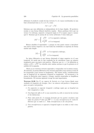 328                                       Cap´
                                             ıtulo 10. La geometr´ parab´lica
                                                                 ıa     o

deﬁnimos el producto escalar de dos vectores v y w, cuyas coordenadas en una
base ortonormal sean (x, t) y (x , t ), como

                                v w = xx − c2 tt .

Sabemos que esta deﬁnici´n es independiente de la base elegida. El producto
                          o
escalar es una forma bilineal sim´trica regular. Ahora podemos decir que un
                                   e
vector v es is´tropo, espacial o temporal seg´n si v v es igual, mayor o menor
              o                                u
que 0. Tenemos que la norma de un vector arbitrario v viene dada por
                         √
                              vv    si v es espacial o is´tropo,
                                                          o
                 v +=      √
                         −v v
                               c     si v es temporal.
   Hemos a˜adido el super´
           n             ındice + porque en este punto vamos a introducir
una nueva norma respecto a la cual todos los resultados se expresan de forma
mucho m´s simple:
        a
                      √
                      v v si v es espacial o is´tropo,
                                                    o
                v =      √
                      vv
                           c    si v es temporal.
    La unica diferencia es que hemos eliminado el signo negativo en el caso
       ´
temporal, de modo que la ra´ cuadrada ha de entenderse como un n´mero
                             ız                                       u
imaginario puro √ parte real positiva. Observar que si c = 1 la deﬁnici´n se
                 con                                                   o
reduce a v = v v. La relaci´n entre ambas normas es que la primera es el
                               o
m´dulo de la segunda.
  o
    Ahora ya no tenemos vectores espaciales y temporales con la misma norma.
Al contrario, la norma diferencia a los vectores espaciales (cuya norma es real) de
los temporales (cuya norma es imaginaria). Del mismo modo, consideraremos
que la longitud de un segmento temporal es imaginaria. Al incorporar a la
norma la distinci´n entre espacio y tiempo, muchos enunciados se simpliﬁcan
                  o
formalmente. El teorema siguiente recoge los m´s importantes.
                                                   a

Teorema 10.36 Sea X un espacio de Lorentz en el que hemos ﬁjado unas
unidades de longitud y de tiempos. Sea r un n´mero real positivo o imaginario
                                             u
puro con parte real positiva.
  1. Un segmento es espacial, temporal o is´tropo seg´n que su longitud sea
                                           o         u
     real, imaginaria o nula.
  2. Una biyecci´n af´ en X es una isometr´ si y s´lo si conserva las normas
                 o    ın                  ıa      o
     (o las distancias).
  3. Para cada punto O, el conjunto formado por los puntos circulares m´sa
     todos los puntos P tales que OP = r es una circunferencia de centro O.
     Diremos que su radio es r. Toda circunferencia es de esta forma.
  4. Una circunferencia es espacial o temporal seg´n si su radio es real o ima-
                                                  u
     ginario.
 