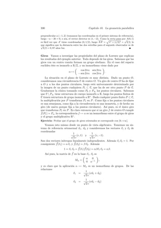 330                                           Cap´
                                                 ıtulo 10. La geometr´ parab´lica
                                                                     ıa     o

perpendicular a (−1, 2) (tomamos las coordenadas en el primer sistema de referencia),
luego −a − 2b = 0, o sea, el vector director es (1, −2). Como la recta pasa por A(0, 1)
                                                                              √
es f´cil ver que A tiene coordenadas (0, 1/2), luego AA = 12 + (i/2)2 = 3/2, lo
    a
que signiﬁca que la distancia entre las dos estrellas para el segundo observador es de
√
  3/2 = 0, 87 a˜os luz.
                n


Giros Vamos a investigar las propiedades del plano de Lorentz que explican
los resultados del ejemplo anterior. Todo depende de los giros. Sabemos que los
giros con un centro com´n forman un grupo abeliano. En el caso del espacio
                          u
eucl´ıdeo ´ste es isomorfo a R/Z, y un isomorﬁsmo viene dado por
          e
                                      cos 2πα    sen 2πα
                           α→                               .
                                    − sen 2πα    cos 2πα
    La situaci´n en el plano de Lorentz es muy distinta. Dado un punto O,
                o
consideramos una circunferencia C de centro O. Un giro de centro O ha de ﬁjar
a O y a los dos puntos circulares, luego est´ un´
                                               a   ıvocamente determinado por
la imagen de un punto cualquiera P1 ⊂ C, que ha de ser otro punto P de C.
Graduemos la c´nica tomando como P0 y P∞ los puntos circulares. Sabemos
                   o
que C  P∞ tiene estructura de cuerpo isomorfo a R, luego los puntos ﬁnitos de
C tienen estructura de grupo isomorfo a R∗ . Dado cualquier punto ﬁnito P ⊂ C,
la multiplicaci´n por P transforma P1 en P . Como ﬁja a los puntos circulares
                 o
es una semejanza, como ﬁja a la circunferencia es una isometr´ y de hecho un
                                                              ıa,
giro (de nuevo porque ﬁja a los puntos circulares). As´ pues, es el unico giro
                                                        ı             ´
que transforma P1 en P . Es claro entonces que si un giro f de centro O cumple
f (P1 ) = Pα , la correspondencia f → α es un isomorﬁsmo entre el grupo de giros
y el grupo multiplicativo R∗ .
Ejercicio: Probar que el grupo de giros orientados se corresponde con ]0, +∞[.
   Veamos esto mismo desde un punto de vista algebraico. Tomemos un sis-
tema de referencia ortonormal u1 , u2 y consideremos los vectores v1 y v2 de
coordenadas
                             1                  1
                            √ (c, 1) y √ (c, −1).
                              2c                2c
Son dos vectores is´tropos linealmente independientes. Adem´s v1 v2 = 1. Por
                     o                                     a
consiguiente f (v1 ) = α v1 y f (v2 ) = β v2 . Adem´s
                                                   a
                       1 = v1 v2 = f (v1 )f (v2 ) = αβv1 v2 = αβ.
      As´ pues, la matriz de f en la base v1 , v2 es
        ı
                                          α      0
                                Mα =                   ,
                                          0     α−1
y es claro que la aplicaci´n α → Mα es un isomorﬁsmo de grupos. De las
                          o
relaciones
                                  1
                            v1 = √ (cu1 + u2 )
                                  2c
                                         1
                               v2   =   √ (cu1 − u2 )
                                         2c
 