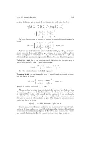 10.3. El plano de Lorentz                                                     331

se sigue f´cilmente que la matriz de este mismo giro en la base u1 , u2 es:
          a
                1       −1 −1              α      1
                                                  0      c    1
              −√                                 √
                 2      −c   c             0     α−1
                                                   2c    c −1
                                                    
                                α + α−1 α − α−1
                                  2          2c     
                        =
                                α − α−1 α + α−1 
                                                       .
                              c
                                   2          2
   As´ pues, la matriz de un giro en un sistema ortonormal cualquiera es de la
      ı
forma                                            
                             α + α−1 α − α−1
                                2         2c     
             ±Gα = ± 
                             α − α−1 α + α−1 
                                                    , con α  0.
                           c
                                 2         2
   Notemos que indirectamente hemos probado que Gα Gβ = Gαβ . Es conve-
niente conservar la notaci´n aditiva que tenemos en el caso eucl´
                          o                                        ıdeo, as´ que
                                                                           ı
vamos a componer el isomorﬁsmo α → Gα con el isomorﬁsmo R −→ ]0, +∞[
determinado por una funci´n exponencial. Ello nos lleva a la deﬁnici´n siguiente:
                          o                                         o

Deﬁnici´n 10.39 Sea e  1 un n´mero real. Deﬁnimos las funciones seno y
        o                          u
coseno hiperb´lico (en base e) como las dada por:
             o

                                ex − e−x                    ex + e−x
                     senh x =            ,       cosh x =            .
                                    2                           2
   En estos t´rminos hemos probado lo siguiente:
             e

Teorema 10.40 Las matrices de los giros en un sistema de referencia ortonor-
mal son las de la forma
                                               1
                                 cosh α          senh α
               ±Gα = ±                         c            ,   con α ∈ R.
                                c senh α         cosh α

Adem´s se cumple la relaci´n Gα Gβ = Gα+β .
    a                     o

    Ahora conviene investigar las propiedades de las funciones hiperb´licas. Para
                                                                     o
ello podemos suponer c = 1. Fijado un sistema de referencia, la circunferencia
de centro (0, 0) y radio 1 est´ formada por los puntos (x, t) que satisfacen la
                              a
ecuaci´n x2 − t2 = 1. Uno de sus puntos es (1, 0), y todos los dem´s pueden
      o                                                                a
obtenerse a partir de ´ste mediante un giro. Por otra parte tenemos que sus
                       e
puntos son los de la forma

                 ±(1, 0)Gα = ±(cosh α, senh α),             para α ∈ R.

   Vemos, pues, que del mismo modo que (cos α, sen α) recorre una circunfe-
rencia en el plano eucl´
                       ıdeo, la expresi´n an´loga con las funciones hiperb´licas
                                       o    a                             o
recorre una circunferencia en el plano de Lorentz o, m´s exactamente, recorre
                                                        a
una rama de la hip´rbola. La otra rama se obtiene con el signo negativo.
                   e
 