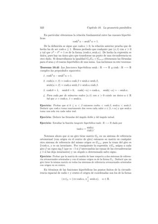 332                                          Cap´
                                                ıtulo 10. La geometr´ parab´lica
                                                                    ıa     o

    En particular obtenemos la relaci´n fundamental entre las razones hiperb´-
                                     o                                      o
licas:
                           cosh2 α − senh2 α = 1.
   De la deﬁnici´n se sigue que cosh α  0, la relaci´n anterior prueba que de
                  o                                   o
hecho ha de ser cosh α ≥ 1. Hemos probado que cualquier par (x, t) con x  0
y tal que x2 − t2 = 1 es de la forma (cosh α, senh α). De hecho la expresi´n es
                                                                            o
unica, pues hay un unico giro que transforme un punto de una circunferencia en
´                    ´
otro dado. Si desarrollamos la igualdad Gα Gβ = Gα+β obtenemos las f´rmulas
                                                                         o
para el seno y el coseno hiperb´lico de una suma. Las incluimos en este teorema:
                               o

Teorema 10.41 Las funciones hiperb´licas senh : R −→ R y cosh : R −→ R
                                    o
cumplen las propiedades siguientes:
  1. cosh2 α − senh2 α = 1.
  2. cosh(α + β) = cosh α cosh β + senh α senh β,
      senh(α + β) = cosh α senh β + senh α cosh β.
  3. cosh 0 = 1,    senh 0 = 0,    cosh(−α) = cosh α,      senh(−α) = − senh α.
  4. Para cada par de n´meros reales (x, t) con x  0 existe un unico α ∈ R
                         u                                      ´
     tal que x = cosh α, t = senh α.

Ejercicio: Probar que si 0 ≤ α  β entonces coshα  cosh β, senh α  senh β.
Deducir que cosh α toma exactamente dos veces cada valor x ∈ ]1, +∞[ y que senh α
toma una sola vez cada valor real.

Ejercicio: Deducir las f´rmulas del ´ngulo doble y del ´ngulo mitad.
                        o           a                  a

Ejercicio: Estudiar la funci´n tangente hiperb´lica tanh : R −→ R dada por
                            o                 o
                                             senh x
                                  tanh x =          .
                                             cosh x

    Notemos ahora que si un giro tiene matriz Gα en un sistema de referencia
ortonormal (con origen en el centro de giro) entonces su matriz en cualquier
otro sistema de referencia del mismo origen es G±α , pues la traza del giro es
2 cosh α, y es un invariante. Por consiguiente la expresi´n ±Gα asigna a cada
                                                          o
giro f un signo sig f (que es −1 si f intercambia las ramas de las circunferencias
y 1 si las deja invariantes) y un ´ngulo α determinado salvo signo.
                                  a
Ejercicio: Probar que la matriz de cambio de base respecto a dos sistemas de referen-
cia ortonormales orientados y con el mismo origen es de la forma Gα . Deducir que un
giro tiene la misma matriz en todos los sistemas de referencia ortonormales orientados
con origen en su centro.
   En t´rminos de las funciones hiperb´licas los puntos ﬁnitos de la circunfe-
        e                                 o
rencia espacial de radio r y centro el origen de coordenadas son los de la forma
                                             r
                    (±r)α = (±r cosh α, ±      senh α),   α ∈ R.
                                             c
 