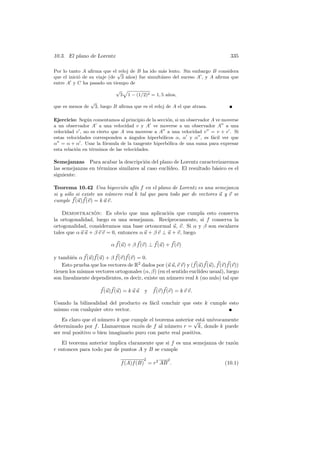 10.3. El plano de Lorentz                                                         335

Por lo tanto A aﬁrma que el √ reloj de B ha ido m´s lento. Sin embargo B considera
                                                  a
que el inici´ de su viaje (de 3 a˜os) fue simult´neo del suceso A , y A aﬁrma que
            o                      n             a
entre A y C ha pasado un tiempo de
                               √
                                   3   1 − (1/2)2 = 1, 5 a˜os,
                                                          n
                  √
que es menos de       3, luego B aﬁrma que es el reloj de A el que atrasa.

Ejercicio: Seg´n comentamos al principio de la secci´n, si un observador A ve moverse
                u                                   o
a un observador A a una velocidad v y A ve moverse a un observador A a una
velocidad v , no es cierto que A vea moverse a A a una velocidad v = v + v . Si
estas velocidades corresponden a ´ngulos hiperb´licos α, α y α , es f´cil ver que
                                    a            o                       a
α = α + α . Usar la f´rmula de la tangente hiperb´lica de una suma para expresar
                        o                           o
esta relaci´n en t´rminos de las velocidades.
           o      e

Semejanzas Para acabar la descripci´n del plano de Lorentz caracterizaremos
                                       o
las semejanzas en t´rminos similares al caso eucl´
                   e                             ıdeo. El resultado b´sico es el
                                                                     a
siguiente:

Teorema 10.42 Una biyecci´n af´ f en el plano de Lorentz es una semejanza
                             o     ın
si y s´lo si existe un n´mero real k tal que para todo par de vectores u y v se
      o                 u
cumple f (u)f (v) = k u v.

    Demostracion: Es obvio que una aplicaci´n que cumpla esto conserva
                  ´                                o
la ortogonalidad, luego es una semejanza. Rec´    ıprocamente, si f conserva la
ortogonalidad, consideramos una base ortonormal u, v. Si α y β son escalares
tales que α u u + β v v = 0, entonces α u + β v ⊥ u + v, luego

                             α f (u) + β f (v) ⊥ f (u) + f (v)

y tambi´n α f (u)f (u) + β f (v)f (v) = 0.
        e
    Esto prueba que los vectores de R2 dados por (u u, v v) y (f (u)f (u), f (v)f (v))
tienen los mismos vectores ortogonales (α, β) (en el sentido eucl´ıdeo usual), luego
son linealmente dependientes, es decir, existe un n´mero real k (no nulo) tal que
                                                    u

                        f (u)f (u) = k u u    y f (v)f (v) = k v v.

Usando la bilinealidad del producto es f´cil concluir que este k cumple esto
                                        a
mismo con cualquier otro vector.
    Es claro que el n´mero k que cumple el teorema anterior√ a un´
                     u                                        est´ ıvocamente
determinado por f . Llamaremos raz´n de f al n´mero r = k, donde k puede
                                     o           u
ser real positivo o bien imaginario puro con parte real positiva.
   El teorema anterior implica claramente que si f es una semejanza de raz´n
                                                                          o
r entonces para todo par de puntos A y B se cumple
                                              2          2
                                   f (A)f (B) = r2 AB .                        (10.1)
 