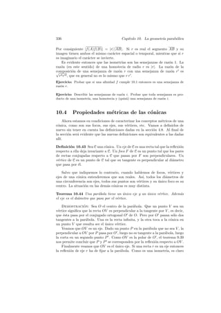 336                                      Cap´
                                            ıtulo 10. La geometr´ parab´lica
                                                                ıa     o

Por consiguiente |f (A)f (B)| = |r| |AB|. Si r es real el segmento AB y su
imagen tienen ambos el mismo car´cter espacial o temporal, mientras que si r
                                      a
es imaginario el car´cter se invierte.
                      a
    Es evidente entonces que las isometr´ son las semejanzas de raz´n 1. La
                                           ıas                     o
raz´n (en este sentido) de una homotecia de radio r es |r|. La raz´n de la
    o                                                              o
composici´n de una semejanza de raz´n r con una semejanza de raz´n r es
√           o                            o                          o
  r2 r 2 , que en general no es lo mismo que r r .
Ejercicio: Probar que si una aﬁnidad f cumple 10.1 entonces es una semejanza de
raz´n r.
   o

Ejercicio: Describir las semejanzas de raz´n i. Probar que toda semejanza es pro-
                                          o
ducto de una isometr´ una homotecia y (quiz´) una semejanza de raz´n i.
                    ıa,                      a                     o



10.4      Propiedades m´tricas de las c´nicas
                       e               o
     Ahora estamos en condiciones de caracterizar los conceptos m´tricos de una
                                                                  e
c´nica, como son sus focos, sus ejes, sus v´rtices, etc. Vamos a deﬁnirlos de
 o                                          e
nuevo sin tener en cuenta las deﬁniciones dadas en la secci´n 4.8. Al ﬁnal de
                                                             o
la secci´n ser´ evidente que las nuevas deﬁniciones son equivalentes a las dadas
        o     a
all´
   ı.

Deﬁnici´n 10.43 Sea C una c´nica. Un eje de C es una recta tal que la reﬂexi´n
         o                      o                                             o
respecto a ella deja invariante a C. Un foco F de C es un punto tal que los pares
de rectas conjugadas respecto a C que pasan por F son perpendiculares. Un
v´rtice de C es un punto de C tal que su tangente es perpendicular al di´metro
 e                                                                        a
que pasa por ´l.
               e

    Salvo que indiquemos lo contrario, cuando hablemos de focos, v´rtices y
                                                                       e
ejes de una c´nica entenderemos que son reales. As´ todos los di´metros de
              o                                       ı,            a
una circunferencia son ejes, todos sus puntos son v´rtices y su unico foco es su
                                                   e            ´
centro. La situaci´n en las dem´s c´nicas es muy distinta.
                  o             a o

Teorema 10.44 Una par´bola tiene un unico eje y un unico v´rtice. Adem´s
                           a               ´       ´      e           a
el eje es el di´metro que pasa por el v´rtice.
               a                       e

    Demostracion: Sea O el centro de la par´bola. Que un punto V sea un
                  ´                            a
v´rtice signiﬁca que la recta OV es perpendicular a la tangente por V , es decir,
 e
que ´sta pasa por el conjugado ortogonal O de O. Pero por O pasan s´lo dos
     e                                                                    o
tangentes a la par´bola. Una es la recta inﬁnita, y la otra toca a la c´nica en
                   a                                                    o
un punto V que resulta ser el unico v´rtice.
                               ´      e
    Veamos que OV es un eje. Dado un punto P en la par´bola que no sea V , la
                                                          a
perpendicular a OV por P pasa por O , luego no es tangente a la par´bola, luego
                                                                   a
la corta en un segundo punto P . Como OV es la polar de O , el teorema 9.39
nos permite concluir que P y P se corresponden por la reﬂexi´n respecto a OV .
                                                             o
    Finalmente veamos que OV es el unico eje. Si una recta r es un eje entonces
                                     ´
la reﬂexi´n de eje r ha de ﬁjar a la par´bola. Como es una isometr´ es claro
          o                             a                           ıa,
 