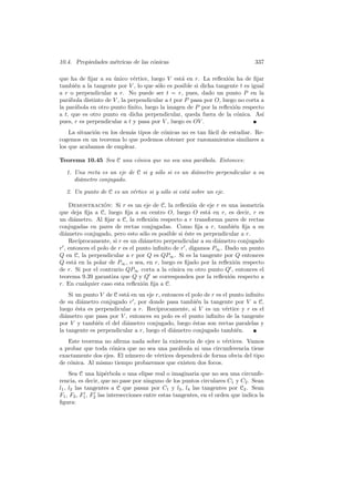 10.4. Propiedades m´tricas de las c´nicas
                   e               o                                             337

que ha de ﬁjar a su unico v´rtice, luego V est´ en r. La reﬂexi´n ha de ﬁjar
                     ´        e                  a                o
tambi´n a la tangente por V , lo que s´lo es posible si dicha tangente t es igual
      e                                o
a r o perpendicular a r. No puede ser t = r, pues, dado un punto P en la
par´bola distinto de V , la perpendicular a t por P pasa por O, luego no corta a
    a
la par´bola en otro punto ﬁnito, luego la imagen de P por la reﬂexi´n respecto
      a                                                              o
a t, que es otro punto en dicha perpendicular, queda fuera de la c´nica. As´
                                                                      o         ı
pues, r es perpendicular a t y pasa por V , luego es OV .
    La situaci´n en los dem´s tipos de c´nicas no es tan f´cil de estudiar. Re-
              o            a            o                 a
cogemos en un teorema lo que podemos obtener por razonamientos similares a
los que acabamos de emplear.

Teorema 10.45 Sea C una c´nica que no sea una par´bola. Entonces:
                         o                       a

  1. Una recta es un eje de C si y s´lo si es un di´metro perpendicular a su
                                    o              a
     di´metro conjugado.
       a

  2. Un punto de C es un v´rtice si y s´lo si est´ sobre un eje.
                          e            o         a

    Demostracion: Si r es un eje de C, la reﬂexi´n de eje r es una isometr´
                  ´                                   o                      ıa
que deja ﬁja a C, luego ﬁja a su centro O, luego O est´ en r, es decir, r es
                                                           a
un di´metro. Al ﬁjar a C, la reﬂexi´n respecto a r transforma pares de rectas
      a                               o
conjugadas en pares de rectas conjugadas. Como ﬁja a r, tambi´n ﬁja a su
                                                                     e
di´metro conjugado, pero esto s´lo es posible si ´ste es perpendicular a r.
  a                               o                e
    Rec´ıprocamente, si r es un di´metro perpendicular a su di´metro conjugado
                                  a                           a
r , entonces el polo de r es el punto inﬁnito de r , digamos P∞ . Dado un punto
Q en C, la perpendicular a r por Q es QP∞ . Si es la tangente por Q entonces
Q est´ en la polar de P∞ , o sea, en r, luego es ﬁjado por la reﬂexi´n respecto
      a                                                              o
de r. Si por el contrario QP∞ corta a la c´nica en otro punto Q , entonces el
                                             o
teorema 9.39 garantiza que Q y Q se corresponden por la reﬂexi´n respecto a
                                                                   o
r. En cualquier caso esta reﬂexi´n ﬁja a C.
                                  o
    Si un punto V de C est´ en un eje r, entonces el polo de r es el punto inﬁnito
                          a
de su di´metro conjugado r , por donde pasa tambi´n la tangente por V a C,
         a                                             e
luego ´sta es perpendicular a r. Rec´
       e                              ıprocamente, si V es un v´rtice y r es el
                                                                   e
di´metro que pasa por V , entonces su polo es el punto inﬁnito de la tangente
  a
por V y tambi´n el del di´metro conjugado, luego ´stas son rectas paralelas y
               e          a                          e
la tangente es perpendicular a r, luego el di´metro conjugado tambi´n.
                                             a                         e
   Este teorema no aﬁrma nada sobre la existencia de ejes o v´rtices. Vamos
                                                             e
a probar que toda c´nica que no sea una par´bola ni una circunferencia tiene
                   o                         a
exactamente dos ejes. El n´mero de v´rtices depender´ de forma obvia del tipo
                          u         e               a
de c´nica. Al mismo tiempo probaremos que existen dos focos.
    o
     Sea C una hip´rbola o una elipse real o imaginaria que no sea una circunfe-
                     e
rencia, es decir, que no pase por ninguno de los puntos circulares C1 y C2 . Sean
l1 , l2 las tangentes a C que pasan por C1 y l3 , l4 las tangentes por C2 . Sean
F1 , F2 , F1 , F2 las intersecciones entre estas tangentes, en el orden que indica la
ﬁgura:
 