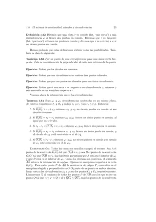 1.8. El axioma de continuidad, c´
                                ırculos y circunferencias                        23

Deﬁnici´n 1.62 Diremos que una recta r es secante (lat. ‘que corta’) a una
          o
circunferencia ω si tienen dos puntos en com´n. Diremos que r es tangente
                                               u
(lat. ‘que toca’) si tienen un punto en com´n y diremos que r es exterior a ω si
                                           u
no tienen puntos en com´n. u

    Hemos probado que estas deﬁniciones cubren todas las posibilidades. Tam-
bi´n es claro lo siguiente:
  e

Teorema 1.63 Por un punto de una circunferencia pasa una unica recta tan-
                                                                ´
       ´
gente. Esta es concretamente la perpendicular al radio con extremo dicho punto.

Ejercicio: Probar que los c´
                           ırculos son convexos.

Ejercicio: Probar que una circunferencia no contiene tres puntos colineales.

Ejercicio: Probar que por tres puntos no alineados pasa una unica circunferencia.
                                                            ´

Ejercicio: Probar que si una recta r es tangente a una circunferencia ω, entonces ω
est´ contenida en un semiplano respecto a r.
   a

   Veamos ahora la intersecci´n entre dos circunferencias:
                             o

Teorema 1.64 Sean ω1 y ω2 circunferencias contenidas en un mismo plano,
de centros respectivos O1 y O2 y radios r1 y r2 (con r1 ≤ r2 ). Entonces:

  1. Si O1 O2  r1 + r2 entonces ω1 y ω2 no tienen puntos en com´n ni sus
                                                                u
     c´
      ırculos tampoco.

  2. Si O1 O2 = r1 + r2 entonces ω1 y ω2 tienen un unico punto en com´n, al
                                                   ´                 u
     igual que sus c´
                    ırculos.

  3. Si r2 −r1  O1 O2  r1 +r2 entonces ω1 y ω2 tienen dos puntos en com´n.
                                                                         u

  4. Si O1 O2 = r2 − r1 entonces ω1 y ω2 tienen un unico punto en com´n, y
                                                   ´                 u
     el c´
         ırculo de ω1 est´ contenido en el de ω2 .
                         a

  5. Si O1 O2  r2 −r1 entonces ω1 y ω2 no tienen puntos en com´n y el c´
                                                               u        ırculo
     de ω1 est´ contenido en el de ω2 .
              a

   Demostracion: Todos los casos son sencillos excepto el tercero. Sea A el
                   ´
                        −−−→
punto de la semirrecta O1 O2 tal que O1 A ≡ r1 y sea B el punto de la semirrecta
−−
 −→
O2 O1 tal que O2 B ≡ r2 . Las hip´tesis garantizan que A est´ en el interior de ω2
                                  o                           a
y que B est´ en el interior de ω1 . Como los c´
            a                                   ırculos son convexos, el segmento
AB est´ en la intersecci´n de ambos. Fijamos un semiplano respecto a la recta
        a                 o
O1 O2 . Para cada punto P de AB la semirrecta de origen P , contenida en el
semiplano elegido y perpendicular a O1 O2 parte de un punto en ambos c´     ırculos,
luego corta a las circunferencias ω1 y ω2 en dos puntos C1 y C2 , respectivamente.
Llamaremos X al conjunto de todos los puntos P de AB para los que existe un
punto Q tal que A ≤ P  Q  B y QC1 ≤ QC2 , m´s los puntos de la semirrecta
                                                     a
 