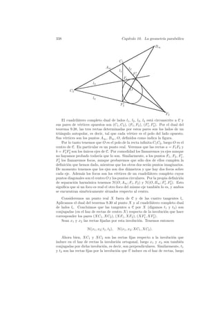 338                                              Cap´
                                                    ıtulo 10. La geometr´ parab´lica
                                                                        ıa     o

                                                                         B∞


                                               C1
                                    A∞                   l2
                                               l1
                                                              F1
                                                    F1
                         l3
         C2                                              O

                         l4
                                                F2

                                                                              F2
    El cuadril´tero completo dual de lados l1 , l2 , l3 , l4 est´ circunscrito a C y
              a                                                  a
sus pares de v´rtices opuestos son (C1 , C2 ), (F1 , F2 ), (F1 , F2 ). Por el dual del
               e
teorema 9.38, las tres rectas determinadas por estos pares son los lados de un
tri´ngulo autopolar, es decir, tal que cada v´rtice es el polo del lado opuesto.
   a                                            e
Sus v´rtices son los puntos A∞ , B∞ , O, deﬁnidos como indica la ﬁgura.
      e
    Por lo tanto tenemos que O es el polo de la recta inﬁnita C1 C2 , luego O es el
centro de C. En particular es un punto real. Veremos que las rectas a = F1 F2 y
b = F1 F2 son los unicos ejes de C. Por comodidad los llamaremos ya ejes aunque
                  ´
no hayamos probado todav´ que lo son. Similarmente, a los puntos F1 , F2 , F1 ,
                             ıa
F2 los llamaremos focos, aunque probaremos que s´lo dos de ellos cumplen la
                                                       o
deﬁnici´n que hemos dado, mientras que los otros dos ser´n puntos imaginarios.
        o                                                    a
De momento tenemos que los ejes son dos di´metros y que hay dos focos sobre
                                                a
cada eje. Adem´s los focos son los v´rtices de un cuadril´tero completo cuyos
                 a                      e                      a
puntos diagonales son el centro O y los puntos circulares. Por la propia deﬁnici´n o
de separaci´n harm´nica tenemos H(O, A∞ ; F1 , F2 ) y H(O, B∞ ; F1 , F2 ). Esto
            o        o
signiﬁca que si un foco es real el otro foco del mismo eje tambi´n lo es, y ambos
                                                                     e
se encuentran sim´tricamente situados respecto al centro.
                   e
   Consideremos un punto real X fuera de C y de las cuatro tangentes li .
Aplicamos el dual del teorema 9.30 al punto X y al cuadril´tero completo dual
                                                           a
de lados li . Concluimos que las tangentes a C por X (digamos t1 y t2 ) son
conjugadas (en el haz de rectas de centro X) respecto de la involuci´n que hace
                                                                    o
corresponder los pares (XC1 , XC2 ), (XF1 , XF2 ), (XF1 , XF2 ).
   Sean x1 y x2 las rectas ﬁjadas por esta involuci´n. Tenemos entonces
                                                    o

                     H(x1 , x2 ; t1 , t2 ),   H(x1 , x2 ; XC1 , XC2 ).

    Ahora bien, XC1 y XC2 son las rectas ﬁjas respecto a la involuci´n que o
induce en el haz de rectas la involuci´n ortogonal, luego x1 y x2 son tambi´n
                                        o                                       e
conjugadas por dicha involuci´n, es decir, son perpendiculares. Similarmente, t1
                               o
y t2 son las rectas ﬁjas por la involuci´n que C induce en el haz de rectas, luego
                                        o
 