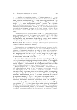 10.4. Propiedades m´tricas de las c´nicas
                   e               o                                            339

x1 y x2 tambi´n son conjugadas respecto a C. Tenemos, pues, que x1 y x2 son
               e
un par com´n respecto a las involuciones inducidas en el haz de centro X tanto
            u
por la involuci´n ortogonal como por C. Ambas involuciones son distintas. Para
               o
verlo basta tener en cuenta que XC1 no es tangente a C, luego no se cumple
p(XC1 ) ⊂ XC1 , luego la conjugaci´n respecto a C no ﬁja a XC1 , mientras
                                     o
que la involuci´n ortogonal s´ lo hace. Por consiguiente x1 y x2 son el unico
                o             ı                                           ´
par com´n de ambas involuciones, es decir, x1 y x2 son el unico par de rectas
         u                                                 ´
perpendiculares conjugadas que pasan por X. Por el teorema 9.61 (para el caso
de involuciones sobre un haz de rectas) podemos concluir que x1 y x2 son ambas
reales.
    Consideremos ahora el caso particular en que X = O. Entonces los tres pares
que determinan la involuci´n en el haz de rectas son (OC1 , OC2 ), (OF1 , OF2 ),
                           o
(OF1 , OF2 ), pero OF1 = OF2 y OF1 = OF2 , luego las rectas x1 , x2 son en
este caso los dos ejes. Acabamos de probar que son el unico par de di´metros
                                                         ´             a
conjugados perpendiculares, o sea, los unicos ejes de la c´nica.
                                       ´                  o

Teorema 10.46 Una hip´rbola o una elipse real o imaginaria que no sea una
                          e
circunferencia tiene exactamente dos ejes.

    Continuando con nuestro argumento, ahora sabemos que los puntos A∞ , B∞
son reales. Volvamos al caso en que X es un punto real arbitrario fuera de las
tangentes li . Supongamos adem´s que no est´ en los ejes ni en la recta inﬁnita.
                                a              a
Entonces las rectas x1 y x2 cortan al eje a = F1 F2 en dos puntos reales X1 y
X2 . Recordemos que H(O, A∞ ; F1 , F2 ). Por otra parte H(x1 , x2 ; XF1 , XF2 ),
pues las dos ultimas rectas son conjugadas respecto a la involuci´n que ﬁja a
               ´                                                   o
las dos primeras, luego H(X1 , X2 ; F1 , F2 ).
    De aqu´ se siguen varias consecuencias. En primer lugar, si los pares (X1 , X2 )
           ı
y (O, A∞ ) tuvieran un elemento en com´n, tendr´ de hecho los dos elementos
                                          u         ıan
en com´n, pero entonces XO y XA∞ ser´ perpendiculares, y como XA∞ es
        u                                    ıan
paralela al eje OA∞ , tendr´  ıamos que XO es perpendicular a dicho eje, luego
ser´ el eje OB∞ , mientras que hemos tomado X fuera de esta recta.
   ıa
    As´ pues, los pares (X1 , X2 ) y (O, A∞ ) son distintos, y la involuci´n que ﬁja
      ı                                                                   o
a F1 y F2 coincide con la que los hace corresponder, luego es una involuci´n      o
real. Esto implica que F1 y F2 son reales o imaginarios conjugados. Lo mismo
vale para F1 y F2 . Ahora bien, puesto que los puntos circulares son imaginarios
conjugados, si F1 y F2 tambi´n lo son, el teorema 9.66 nos da que F1 y F2
                                 e
son reales. Rec´  ıprocamente, si F1 y F2 son reales entonces F1 y F2 han de
                             F
                             2
ser imaginarios, pues F1 F2 = C1 C2 y, si F2 fuera real, tambi´n lo ser´ C1 y
                            ∧
                                                              e        ıan
C2 . En resumen: dos de los focos son reales y los otros dos son imaginarios
conjugados. No perdemos generalidad si suponemos que F1 y F2 son reales.
    La involuci´n que C induce en el haz de rectas de centro un foco real Fi ﬁja
                o
a las tangentes Fi C1 y Fi C2 , y lo mismo sucede con la involuci´n que induce en
                                                                 o
dicho haz la involuci´n ortogonal, luego ambas son la misma. Por consiguiente,
                      o
los pares de rectas conjugadas respecto a C que pasan por Fi son perpendiculares,
es decir, Fi es realmente un foco. Rec´  ıprocamente, si un punto real P cumple
 