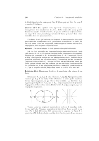 340                                        Cap´
                                              ıtulo 10. La geometr´ parab´lica
                                                                  ıa     o

la deﬁnici´n de foco, las tangentes a C por P deben pasar por C1 y C2 , luego P
          o
es uno de Fi . As´ pues:
                 ı

Teorema 10.47 Una hip´rbola o una elipse real o imaginaria que no sea una
                           e
circunferencia tiene exactamente dos focos. Ambos est´n sobre un eje y sim´-
                                                        a                      e
tricamente situados respecto al centro. El eje que contiene a los focos se llama
eje mayor de la c´nica, mientras que al otro se le llama eje menor. Si la c´nica
                   o                                                       o
es real los focos son puntos interiores.

    Una forma de ver que los focos son interiores es observar que los focos ima-
ginarios son las intersecciones con el eje menor de las tangentes a la c´nica por
                                                                        o
los focos reales. Como son imaginarios, dichas tangentes tambi´n han de serlo,
                                                                 e
luego por los focos no pasan tangentes reales.
Ejercicio: ¿Por qu´ en la ﬁgura los focos aparecen como puntos exteriores?
                  e

    Los ejes de C no pueden ser tangentes (porque pasan por el centro), luego
cada uno corta a C en dos puntos distintos (reales o imaginarios conjugados).
Digamos que a corta a C en A1 , A2 y que b corta en B1 , B2 . Llamaremos v´rtices
                                                                           e
a estos cuatro puntos, aunque no son necesariamente reales. Obviamente en
una elipse imaginaria son todos imaginarios. En una elipse real son todos reales
(porque el centro es interior) y en una hip´rbola los v´rtices del eje mayor son
                                            e            e
reales (porque este eje pasa por los focos, que son interiores), mientras que los
del eje menor han de ser imaginarios conjugados, pues dicho eje es la polar de
A∞ , que es un punto interior, luego el eje menor es exterior y no corta a C.

Deﬁnici´n 10.48 Llamaremos directrices de una c´nica a las polares de sus
       o                                       o
focos.

   Si llamamos d1 , d2 , d1 y d2 a las polares de F1 , F2 , F1 , F2 respectivamente,
tenemos que d1 y d2 son rectas reales exteriores a la c´nica (salvo en el caso
                                                             o
de una elipse imaginaria, en que esto no tiene sentido). Las directrices d1 y
d2 pasan por el polo de F1 F2 , que es B∞ , luego son paralelas al eje menor,
luego perpendiculares al eje mayor. Similarmente, d1 y d2 pasan por A∞ y son
conjugadas imaginarias.

       d1                B1                   d2


       D1   A1    F1     O          F 2 A2    D2

                         B2


    Veamos ahora una propiedad importante de los focos de una elipse real o
de una hip´rbola. Tomemos un punto real ﬁnito X en C que no est´ en sus
           e                                                          e
ejes. Por el dual del teorema 9.30 tenemos que la tangente t a C por X es
una recta doble de la involuci´n en el haz de rectas de centro X que empareja
                              o
 