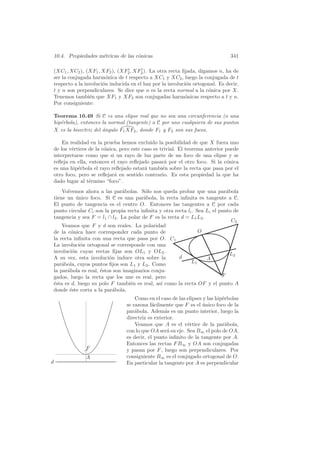 10.4. Propiedades m´tricas de las c´nicas
                       e               o                                           341

    (XC1 , XC2 ), (XF1 , XF2 ), (XF2 , XF2 ). La otra recta ﬁjada, digamos n, ha de
    ser la conjugada harm´nica de t respecto a XC1 y XC2 , luego la conjugada de t
                            o
    respecto a la involuci´n inducida en el haz por la involuci´n ortogonal. Es decir,
                          o                                    o
    t y n son perpendiculares. Se dice que n es la recta normal a la c´nica por X.
                                                                        o
    Tenemos tambi´n que XF1 y XF2 son conjugadas harm´nicas respecto a t y n.
                    e                                         o
    Por consiguiente:

    Teorema 10.49 Si C es una elipse real que no sea una circunferencia (o una
    hip´rbola), entonces la normal (tangente) a C por uno cualquiera de sus puntos
       e
    X es la bisectriz del angulo F1 XF2 , donde F1 y F2 son sus focos.
                          ´

        En realidad en la prueba hemos excluido la posibilidad de que X fuera uno
    de los v´rtices de la c´nica, pero este caso es trivial. El teorema anterior puede
            e              o
    interpretarse como que si un rayo de luz parte de un foco de una elipse y se
    reﬂeja en ella, entonces el rayo reﬂejado pasar´ por el otro foco. Si la c´nica
                                                      a                          o
    es una hip´rbola el rayo reﬂejado estar´ tambi´n sobre la recta que pasa por el
               e                             a       e
    otro foco, pero se reﬂejar´ en sentido contrario. Es esta propiedad la que ha
                               a
    dado lugar al t´rmino “foco”.
                    e
    Volvemos ahora a las par´bolas. S´lo nos queda probar que una par´bola
                               a        o                                    a
tiene un unico foco. Si C es una par´bola, la recta inﬁnita es tangente a C.
          ´                            a
El punto de tangencia es el centro O. Entonces las tangentes a C por cada
punto circular Ci son la propia recta inﬁnita y otra recta li . Sea Li el punto de
tangencia y sea F = l1 ∩ l2 . La polar de F es la recta d = L1 L2 .
                                                                               C2
    Veamos que F y d son reales. La polaridad
de la c´nica hace corresponder cada punto de
        o                                                        O
la recta inﬁnita con una recta que pasa por O. C1
La involuci´n ortogonal se corresponde con una
            o
involuci´n cuyas rectas ﬁjas son OL1 y OL2 .
        o
                                                                               L2
A su vez, esta involuci´n induce otra sobre la
                         o                             d            A
par´bola, cuyos puntos ﬁjos son L1 y L2 . Como
    a                                                        L1
la par´bola es real, ´stos son imaginarios conju-
      a              e
gados, luego la recta que los une es real, pero                            F
´sta es d, luego su polo F tambi´n es real, as´ como la recta OF y el punto A
e                                 e            ı
donde ´ste corta a la par´bola.
       e                   a
                                        Como en el caso de las elipses y las hip´rbolas
                                                                                e
                                    se razona f´cilmente que F es el unico foco de la
                                                a                      ´
                                    par´bola. Adem´s es un punto interior, luego la
                                        a            a
                                    directriz es exterior.
                                        Veamos que A es el v´rtice de la par´bola,
                                                               e                  a
                                    con lo que OA ser´ su eje. Sea B∞ el polo de OA,
                                                       a
                                    es decir, el punto inﬁnito de la tangente por A.
                                    Entonces las rectas F B∞ y OA son conjugadas
                  F                 y pasan por F , luego son perpendiculares. Por
                  A                 consiguiente B∞ es el conjugado ortogonal de O.
d                                   En particular la tangente por A es perpendicular
 