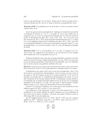 342                                        Cap´
                                              ıtulo 10. La geometr´ parab´lica
                                                                  ıa     o

a OA, lo que prueba que A es el v´rtice. Puesto que F est´ en la polar de B∞ ,
                                 e                       a
tenemos adem´s que B∞ est´ en d, luego la directriz es perpendicular al eje.
              a            a

Teorema 10.50 Una par´bola tiene un unico foco, el cual es un punto interior
                      a             ´
situado sobre su eje.

    Sea P un punto real de una hip´rbola C. Aplicamos el dual del teorema 9.31
                                    e
al tri´ngulo de v´rtices C1 , C2 , F y al punto X, con lo que resulta que la
      a            e
tangente t por X es una recta ﬁja de la involuci´n que en el haz de rectas de
                                                  o
centro X determinan los pares XC1 , XC2 y XF , XA∞ . Si n es la otra recta
ﬁja, tenemos que XC1 y XC2 est´n separados harm´nicamente por t y n, luego
                                  a                  o
t y n son conjugadas respecto de la involuci´n que ﬁja a XC1 y XC2 , pero ´sta
                                             o                               e
es la involuci´n inducida en el haz por la involuci´n ortogonal, luego t y n son
              o                                    o
perpendiculares y n es la recta normal a C por X. Con esto llegamos al an´logo
                                                                           a
de 10.49:

Teorema 10.51 Si C es una par´bola y F es su foco, la tangente y la nor-
                                 a
mal a C por uno cualquiera de sus puntos X son las bisectrices de los angulos
                                                                      ´
determinados por XF y la paralela al eje por X.

    Podemos interpretar esto como que un espejo parab´lico condensa en su foco
                                                        o
                                                             ´
todos los rayos de luz que le llegan paralelamente a su eje. Esta es la raz´n por
                                                                           o
la que las antenas parab´licas tienen forma de paraboloide, que es la superﬁcie
                         o
que se genera al girar una par´bola alrededor de su eje.
                                a
Ejercicio: Probar que por un punto que no est´ sobre una c´nica y que no sea un foco
                                             e            o
pasa exactamente un par de rectas perpendiculares conjugadas respecto a la misma.

    Consideremos una c´nica real C que no sea una circunferencia. Sea F uno
                          o
de sus focos y d la directriz correspondiente. Sea D el punto en que d corta al
eje mayor a. Sea H el punto tal que D es el punto medio de F y H. Sea h la
paralela a d que pasa por h. Consideremos la homolog´ f de centro F y eje h
                                                          ıa
que transforma D en el punto inﬁnito de DH. Considerando razones dobles se
ve enseguida que la imagen del punto inﬁnito ha de ser D (por ser el conjugado
harm´nico de D respecto a F y H). Por otra parte f deja invariante el punto
       o
inﬁnito com´n a d y h, luego f [d] intercambia d con la recta inﬁnita.
             u
    Como F es el polo de d respecto a C, es claro que F ser´ el polo de la recta
                                                             a
inﬁnita respecto de f [C], es decir, F es el centro de C.
    Las tangentes a C que pasan por F tocan a C en dos puntos de d, y f los
transforma en los puntos inﬁnitos de dichas tangentes, pero por deﬁnici´n de
                                                                          o
foco ´stos son los puntos circulares. As´ pues, los puntos circulares est´n en
       e                                    ı                             a
f [C], luego f [C] es una circunferencia.
    Sea P cualquier punto de C y P = f (P ). Sea X = P P ∩ h y P∞ el punto
inﬁnito de P P . Entonces XP∞ P F − P∞ XP F , luego R(X, P∞ , P, F ) =
                                          ∧
R(P∞ , X, P , F ) = R(X, P∞ , F, P ), es decir,
                                   −→
                                    −   −→
                                         −
                                   XP   XF
                                   −→ = − → ,
                                    −    −
                                   XF   XP
 