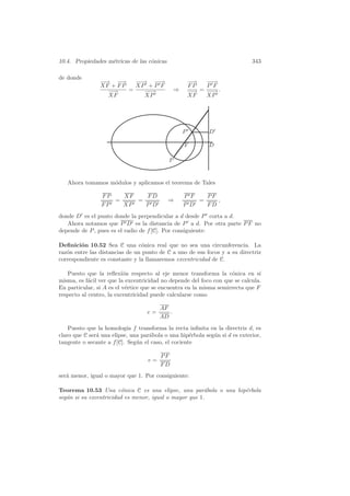 10.4. Propiedades m´tricas de las c´nicas
                   e               o                                         343

de donde
                −→ −
                −    −→    − → −→
                            −    −                      −−
                                                         →   −→
                                                              −
                XF + F P   XP + P F                     FP   P F
                  −→
                   −     =    −→
                               −                ⇒       −→
                                                         − = − →.
                                                              −
                  XF          XP                        XF   XP




                                                    P        D

                                                    F        D

                                            P


   Ahora tomamos m´dulos y aplicamos el teorema de Tales
                  o

                 FP   XF   FD                       P F   PF
                    =    =                  ⇒           =    ,
                 FP   XP   P D                      P D   FD
donde D es el punto donde la perpendicular a d desde P corta a d.
   Ahora notamos que P D es la distancia de P a d. Por otra parte P F no
depende de P , pues es el radio de f [C]. Por consiguiente:

Deﬁnici´n 10.52 Sea C una c´nica real que no sea una circunferencia. La
        o                       o
raz´n entre las distancias de un punto de C a uno de sus focos y a su directriz
   o
correspondiente es constante y la llamaremos excentricidad de C.

   Puesto que la reﬂexi´n respecto al eje menor transforma la c´nica en s´
                          o                                         o          ı
misma, es f´cil ver que la excentricidad no depende del foco con que se calcula.
            a
En particular, si A es el v´rtice que se encuentra en la misma semirrecta que F
                           e
respecto al centro, la excentricidad puede calcularse como

                                        AF
                                   e=      .
                                        AD
    Puesto que la homolog´ f transforma la recta inﬁnita en la directriz d, es
                            ıa
claro que C ser´ una elipse, una par´bola o una hip´rbola seg´n si d es exterior,
               a                    a                e       u
tangente o secante a f [C]. Seg´n el caso, el cociente
                               u

                                        PF
                                   e=
                                        FD
ser´ menor, igual o mayor que 1. Por consiguiente:
   a

Teorema 10.53 Una c´nica C es una elipse, una par´bola o una hip´rbola
                         o                              a       e
seg´n si su excentricidad es menor, igual o mayor que 1.
   u
 
