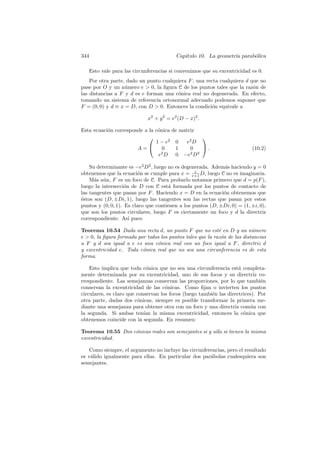 344                                       Cap´
                                             ıtulo 10. La geometr´ parab´lica
                                                                 ıa     o

   Esto vale para las circunferencias si convenimos que su excentricidad es 0.
    Por otra parte, dado un punto cualquiera F , una recta cualquiera d que no
pase por O y un n´mero e  0, la ﬁgura C de los puntos tales que la raz´n de
                   u                                                     o
las distancias a F y d es e forman una c´nica real no degenerada. En efecto,
                                        o
tomando un sistema de referencia ortonormal adecuado podemos suponer que
F = (0, 0) y d ≡ x = D, con D  0. Entonces la condici´n equivale a
                                                        o

                             x2 + y 2 = e2 (D − x)2 .

Esta ecuaci´n corresponde a la c´nica de matriz
           o                    o
                                               
                               1 − e2 0    e2 D
                       A=        0    1     0  .                        (10.2)
                                e2 D 0 −e2 D2

    Su determinante es −e2 D2 , luego no es degenerada. Adem´s haciendo y = 0
                                                             a
obtenemos que la ecuaci´n se cumple para x = e+1 D, luego C no es imaginaria.
                         o                        e

    M´s a´n, F es un foco de C. Para probarlo notamos primero que d = p(F ),
      a u
luego la intersecci´n de D con C est´ formada por los puntos de contacto de
                    o                 a
las tangentes que pasan por F . Haciendo x = D en la ecuaci´n obtenemos que
                                                             o
´stos son (D, ±Di, 1), luego las tangentes son las rectas que pasan por estos
e
puntos y (0, 0, 1). Es claro que contienen a los puntos (D, ±Di, 0) = (1, ±i, 0),
que son los puntos circulares, luego F es ciertamente un foco y d la directriz
correspondiente. As´ pues:
                      ı

Teorema 10.54 Dada una recta d, un punto F que no est´ en D y un n´mero
                                                            e              u
e  0, la ﬁgura formada por todos los puntos tales que la raz´n de las distancias
                                                             o
a F y d sea igual a e es una c´nica real con un foco igual a F , directriz d
                                o
y excentricidad e. Toda c´nica real que no sea una circunferencia es de esta
                          o
forma.

    Esto implica que toda c´nica que no sea una circunferencia est´ completa-
                             o                                       a
mente determinada por su excentricidad, uno de sus focos y su directriz co-
rrespondiente. Las semejanzas conservan las proporciones, por lo que tambi´n   e
conservan la excentricidad de las c´nicas. Como ﬁjan o invierten los puntos
                                     o
circulares, es claro que conservan los focos (luego tambi´n las directrices). Por
                                                         e
otra parte, dadas dos c´nicas, siempre es posible transformar la primera me-
                         o
diante una semejanza para obtener otra con un foco y una directriz com´n con
                                                                          u
la segunda. Si ambas ten´ la misma excentricidad, entonces la c´nica que
                            ıan                                        o
obtenemos coincide con la segunda. En resumen:

Teorema 10.55 Dos c´nicas reales son semejantes si y s´lo si tienen la misma
                   o                                  o
excentricidad.

    Como siempre, el argumento no incluye las circunferencias, pero el resultado
es v´lido igualmente para ellas. En particular dos par´bolas cualesquiera son
    a                                                  a
semejantes.
 